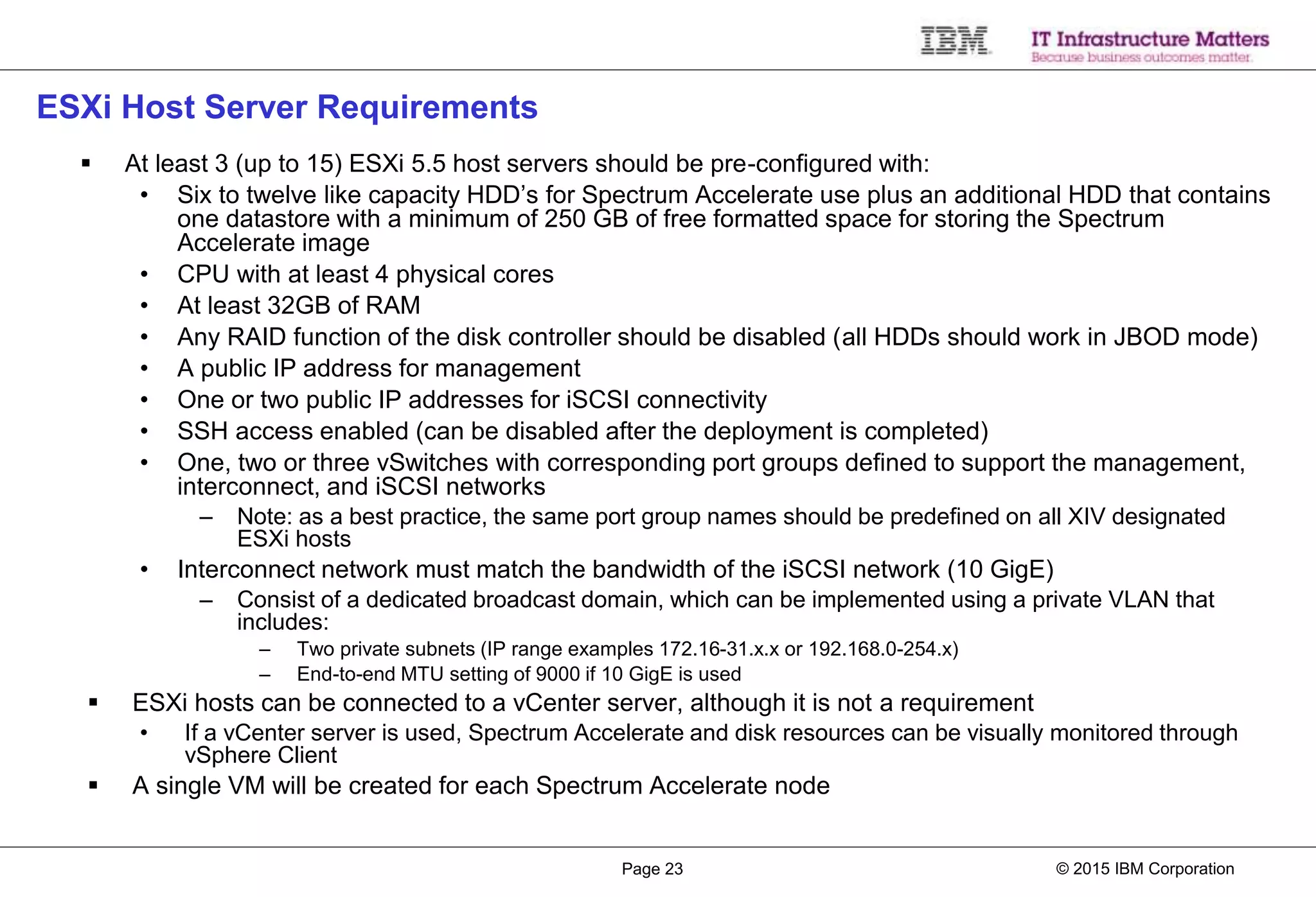 © 2015 IBM CorporationPage 23
ESXi Host Server Requirements
 At least 3 (up to 15) ESXi 5.5 host servers should be pre-configured with:
• Six to twelve like capacity HDD’s for Spectrum Accelerate use plus an additional HDD that contains
one datastore with a minimum of 250 GB of free formatted space for storing the Spectrum
Accelerate image
• CPU with at least 4 physical cores
• At least 32GB of RAM
• Any RAID function of the disk controller should be disabled (all HDDs should work in JBOD mode)
• A public IP address for management
• One or two public IP addresses for iSCSI connectivity
• SSH access enabled (can be disabled after the deployment is completed)
• One, two or three vSwitches with corresponding port groups defined to support the management,
interconnect, and iSCSI networks
– Note: as a best practice, the same port group names should be predefined on all XIV designated
ESXi hosts
• Interconnect network must match the bandwidth of the iSCSI network (10 GigE)
– Consist of a dedicated broadcast domain, which can be implemented using a private VLAN that
includes:
– Two private subnets (IP range examples 172.16-31.x.x or 192.168.0-254.x)
– End-to-end MTU setting of 9000 if 10 GigE is used
 ESXi hosts can be connected to a vCenter server, although it is not a requirement
• If a vCenter server is used, Spectrum Accelerate and disk resources can be visually monitored through
vSphere Client
 A single VM will be created for each Spectrum Accelerate node
 