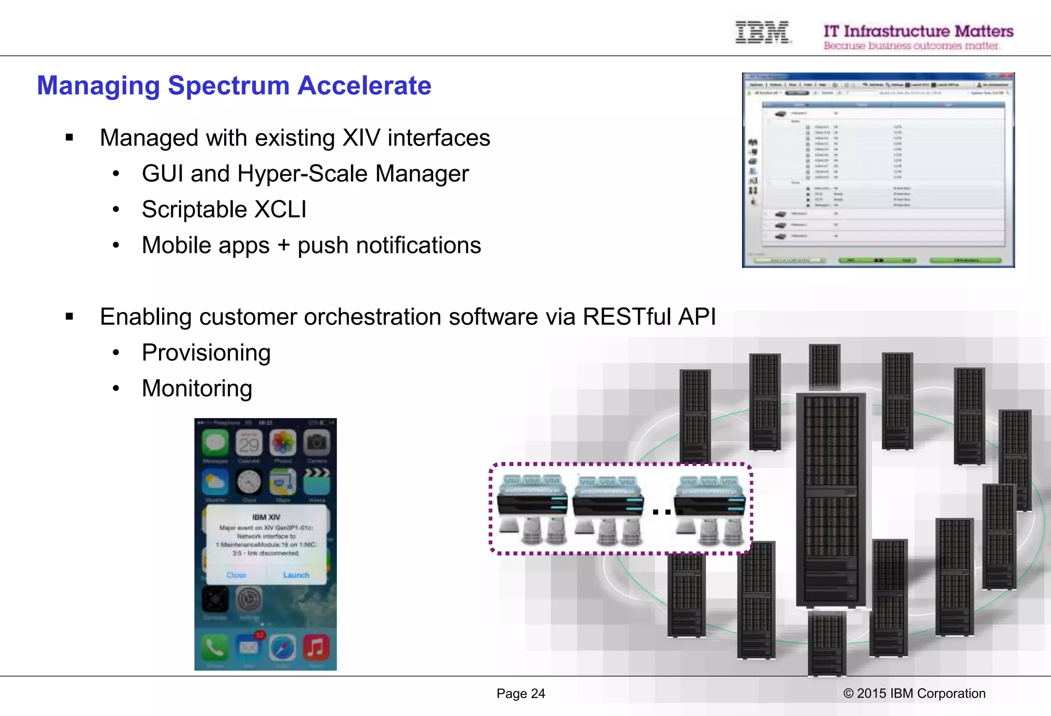 © 2015 IBM CorporationPage 24
Managing Spectrum Accelerate
 Managed with existing XIV interfaces
• GUI and Hyper-Scale Manager
• Scriptable XCLI
• Mobile apps + push notifications
 Enabling customer orchestration software via RESTful API
• Provisioning
• Monitoring
…
 