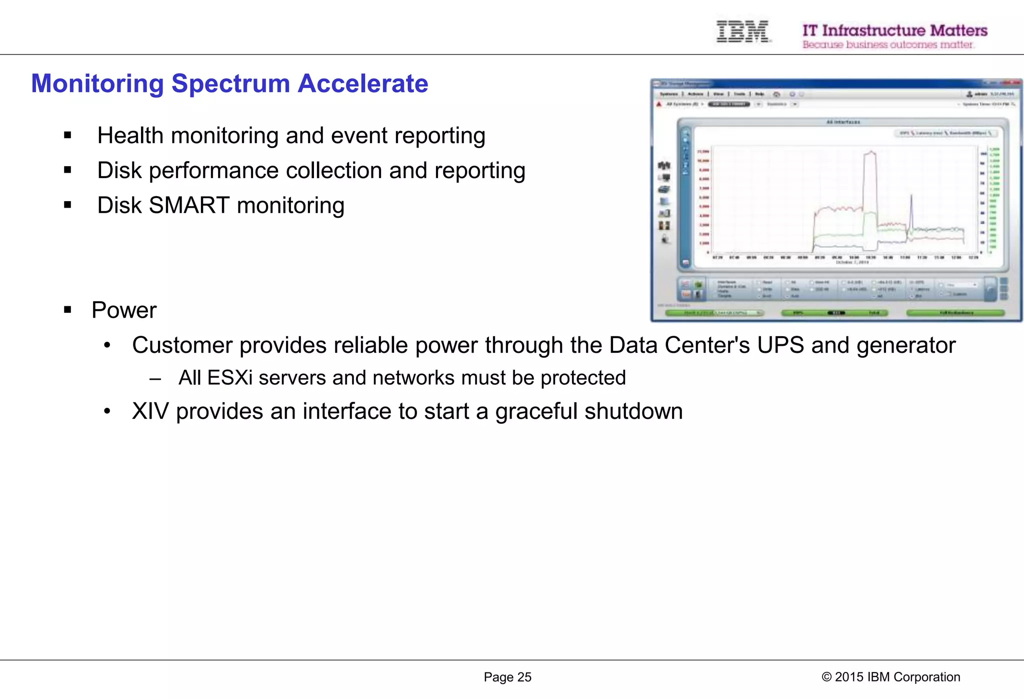 © 2015 IBM CorporationPage 25
Monitoring Spectrum Accelerate
 Health monitoring and event reporting
 Disk performance collection and reporting
 Disk SMART monitoring
 Power
• Customer provides reliable power through the Data Center's UPS and generator
– All ESXi servers and networks must be protected
• XIV provides an interface to start a graceful shutdown
 