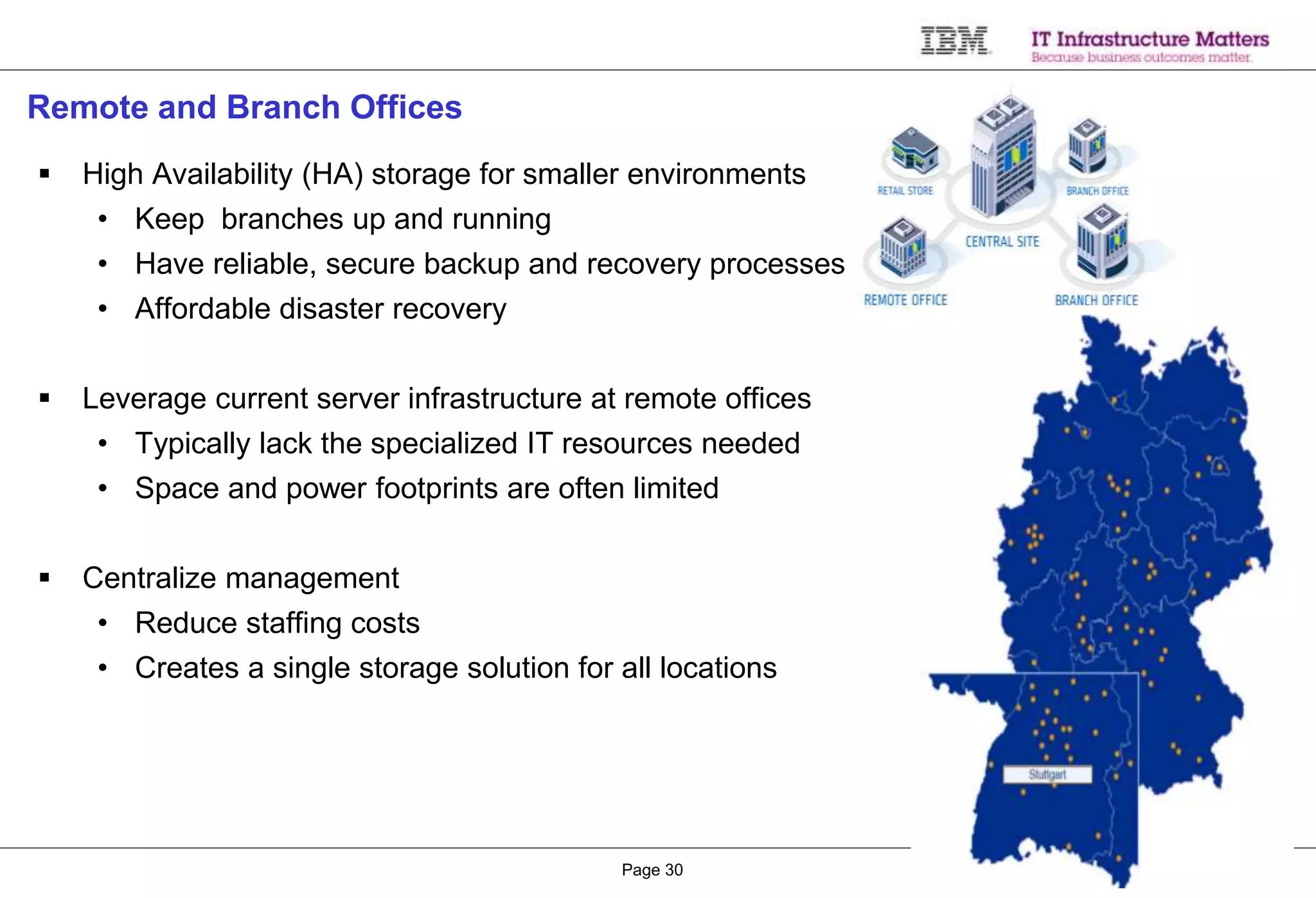 © 2015 IBM CorporationPage 30
Remote and Branch Offices
 High Availability (HA) storage for smaller environments
• Keep branches up and running
• Have reliable, secure backup and recovery processes
• Affordable disaster recovery
 Leverage current server infrastructure at remote offices
• Typically lack the specialized IT resources needed
• Space and power footprints are often limited
 Centralize management
• Reduce staffing costs
• Creates a single storage solution for all locations
 
