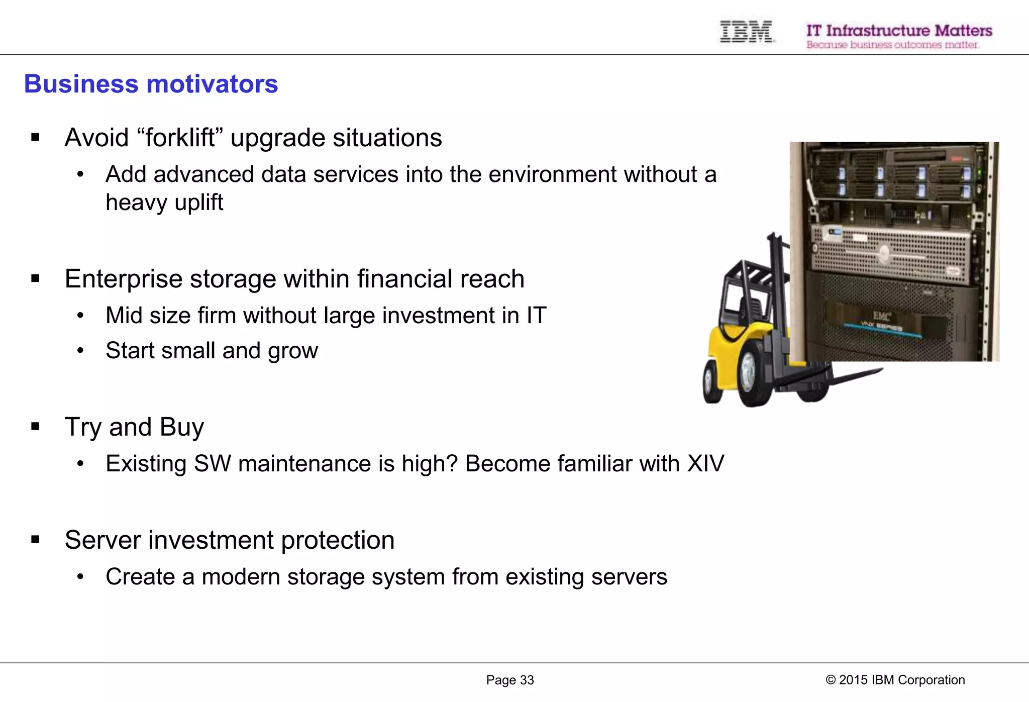 © 2015 IBM CorporationPage 33
Business motivators
 Avoid “forklift” upgrade situations
• Add advanced data services into the environment without a
heavy uplift
 Enterprise storage within financial reach
• Mid size firm without large investment in IT
• Start small and grow
 Try and Buy
• Existing SW maintenance is high? Become familiar with XIV
 Server investment protection
• Create a modern storage system from existing servers
 