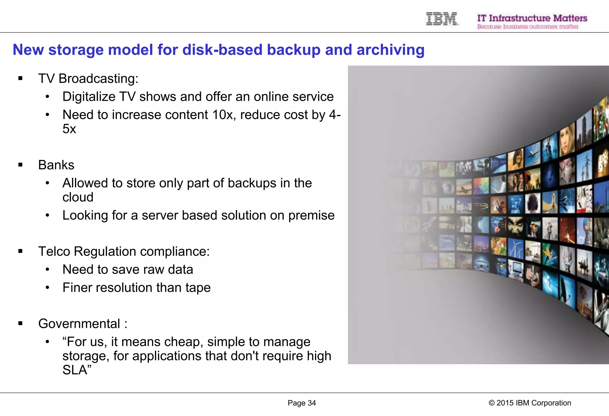 © 2015 IBM CorporationPage 34
New storage model for disk-based backup and archiving
 TV Broadcasting:
• Digitalize TV shows and offer an online service
• Need to increase content 10x, reduce cost by 4-
5x
 Banks
• Allowed to store only part of backups in the
cloud
• Looking for a server based solution on premise
 Telco Regulation compliance:
• Need to save raw data
• Finer resolution than tape
 Governmental :
• “For us, it means cheap, simple to manage
storage, for applications that don't require high
SLA”
 