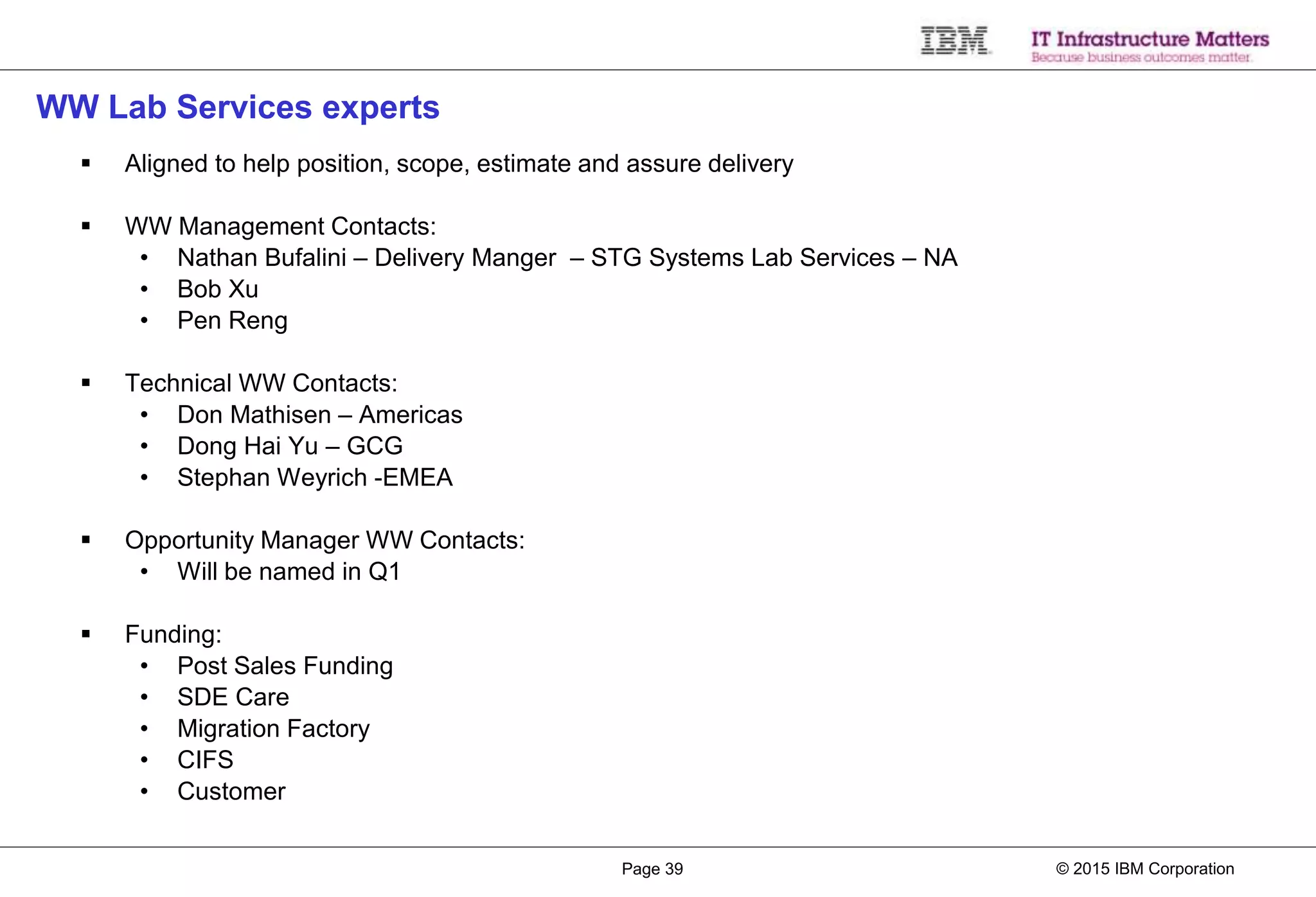 © 2015 IBM CorporationPage 39
WW Lab Services experts
 Aligned to help position, scope, estimate and assure delivery
 WW Management Contacts:
• Nathan Bufalini – Delivery Manger – STG Systems Lab Services – NA
• Bob Xu
• Pen Reng
 Technical WW Contacts:
• Don Mathisen – Americas
• Dong Hai Yu – GCG
• Stephan Weyrich -EMEA
 Opportunity Manager WW Contacts:
• Will be named in Q1
 Funding:
• Post Sales Funding
• SDE Care
• Migration Factory
• CIFS
• Customer
 