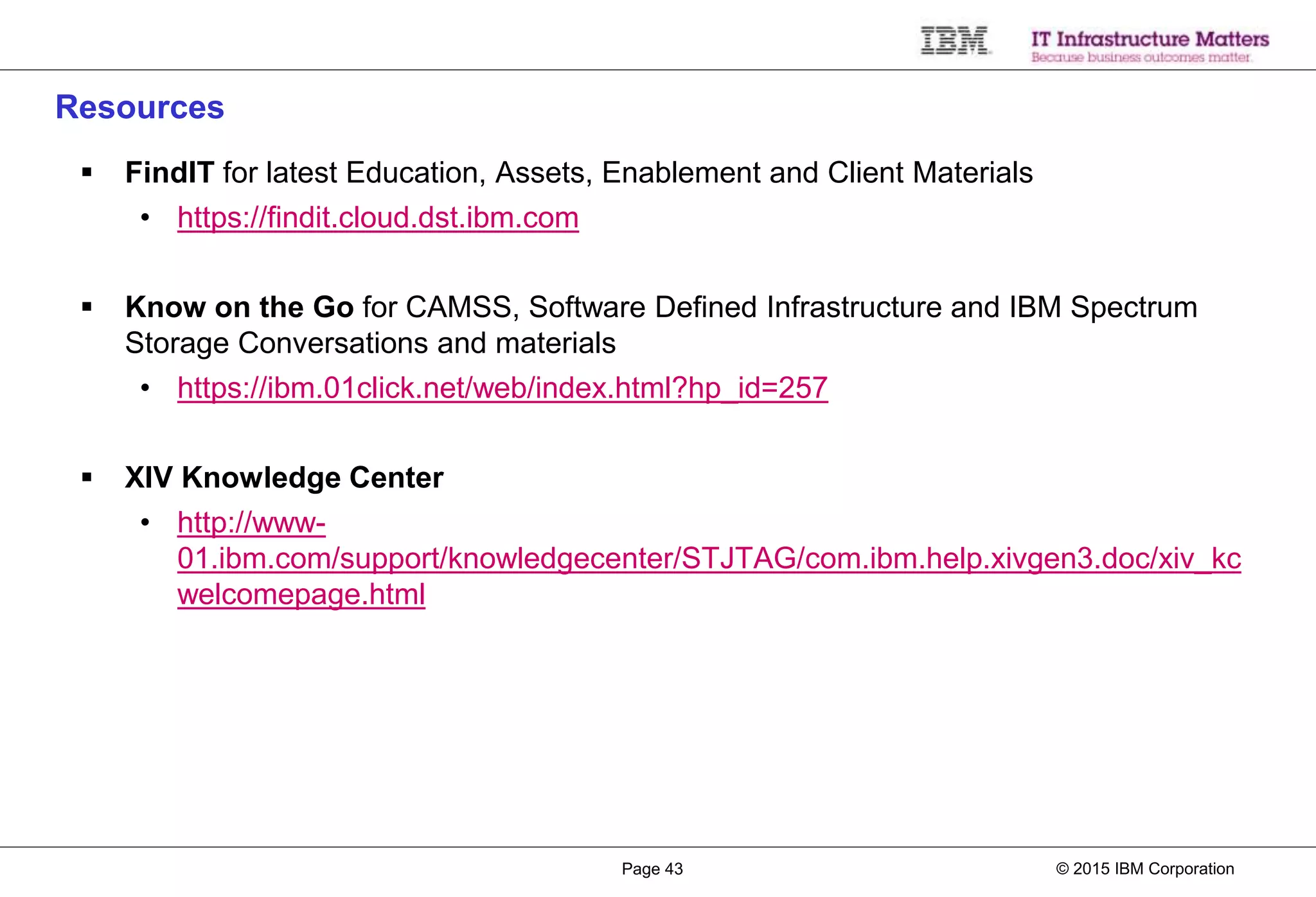 © 2015 IBM CorporationPage 43
Resources
 FindIT for latest Education, Assets, Enablement and Client Materials
• https://findit.cloud.dst.ibm.com
 Know on the Go for CAMSS, Software Defined Infrastructure and IBM Spectrum
Storage Conversations and materials
• https://ibm.01click.net/web/index.html?hp_id=257
 XIV Knowledge Center
• http://www-
01.ibm.com/support/knowledgecenter/STJTAG/com.ibm.help.xivgen3.doc/xiv_kc
welcomepage.html
 