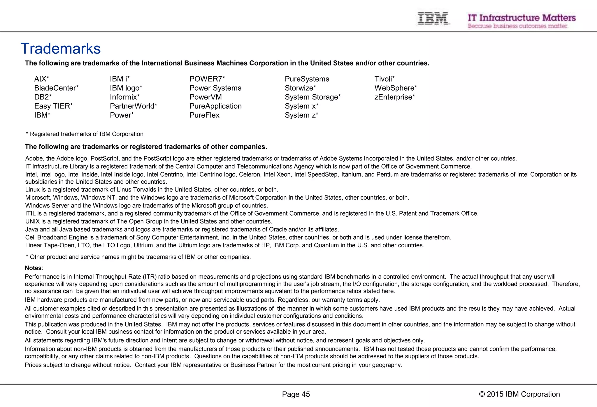 © 2015 IBM CorporationPage 45
Notes:
Performance is in Internal Throughput Rate (ITR) ratio based on measurements and projections using standard IBM benchmarks in a controlled environment. The actual throughput that any user will
experience will vary depending upon considerations such as the amount of multiprogramming in the user's job stream, the I/O configuration, the storage configuration, and the workload processed. Therefore,
no assurance can be given that an individual user will achieve throughput improvements equivalent to the performance ratios stated here.
IBM hardware products are manufactured from new parts, or new and serviceable used parts. Regardless, our warranty terms apply.
All customer examples cited or described in this presentation are presented as illustrations of the manner in which some customers have used IBM products and the results they may have achieved. Actual
environmental costs and performance characteristics will vary depending on individual customer configurations and conditions.
This publication was produced in the United States. IBM may not offer the products, services or features discussed in this document in other countries, and the information may be subject to change without
notice. Consult your local IBM business contact for information on the product or services available in your area.
All statements regarding IBM's future direction and intent are subject to change or withdrawal without notice, and represent goals and objectives only.
Information about non-IBM products is obtained from the manufacturers of those products or their published announcements. IBM has not tested those products and cannot confirm the performance,
compatibility, or any other claims related to non-IBM products. Questions on the capabilities of non-IBM products should be addressed to the suppliers of those products.
Prices subject to change without notice. Contact your IBM representative or Business Partner for the most current pricing in your geography.
* Registered trademarks of IBM Corporation
The following are trademarks or registered trademarks of other companies.
* Other product and service names might be trademarks of IBM or other companies.
Adobe, the Adobe logo, PostScript, and the PostScript logo are either registered trademarks or trademarks of Adobe Systems Incorporated in the United States, and/or other countries.
IT Infrastructure Library is a registered trademark of the Central Computer and Telecommunications Agency which is now part of the Office of Government Commerce.
Intel, Intel logo, Intel Inside, Intel Inside logo, Intel Centrino, Intel Centrino logo, Celeron, Intel Xeon, Intel SpeedStep, Itanium, and Pentium are trademarks or registered trademarks of Intel Corporation or its
subsidiaries in the United States and other countries.
Linux is a registered trademark of Linus Torvalds in the United States, other countries, or both.
Microsoft, Windows, Windows NT, and the Windows logo are trademarks of Microsoft Corporation in the United States, other countries, or both.
Windows Server and the Windows logo are trademarks of the Microsoft group of countries.
ITIL is a registered trademark, and a registered community trademark of the Office of Government Commerce, and is registered in the U.S. Patent and Trademark Office.
UNIX is a registered trademark of The Open Group in the United States and other countries.
Java and all Java based trademarks and logos are trademarks or registered trademarks of Oracle and/or its affiliates.
Cell Broadband Engine is a trademark of Sony Computer Entertainment, Inc. in the United States, other countries, or both and is used under license therefrom.
Linear Tape-Open, LTO, the LTO Logo, Ultrium, and the Ultrium logo are trademarks of HP, IBM Corp. and Quantum in the U.S. and other countries.
The following are trademarks of the International Business Machines Corporation in the United States and/or other countries.
Trademarks
AIX*
BladeCenter*
DB2*
Easy TIER*
IBM*
IBM i*
IBM logo*
Informix*
PartnerWorld*
Power*
POWER7*
Power Systems
PowerVM
PureApplication
PureFlex
PureSystems
Storwize*
System Storage*
System x*
System z*
Tivoli*
WebSphere*
zEnterprise*
 
