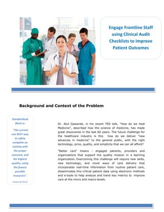 Engage Frontline
Staff using Clinical
Audit Checklists to
Improve Patient

Background and Context of the Problem
Standardized
Work is:
"The current
one BEST way
to safely
complete an
activity with
the proper
outcome, and
the highest
quality, using
the fewest
possible
resources".
Graban M (2012)
Lean Hospitals

Dr. Atul Gawande, in his recent TED talk, "How do we Heal Medicine", described
talk,
how the science of medicine, has made great discoveries in the last 60 year The
years.
future challenge for the healthcare industry is this how do we deliver "new
advances in medicine" to the general public, with the right technology, price,
quality, and sim
simplicity that we can all afford?
"Better care" means - engaged patients, providers and organizations that support
the quality mission in a learning organization. Overcoming this challenge will
require new skills, new technology, and novel ways of care delivery that
ca
incorporates real time information from routine patient care, disseminates this
real-time
critical patient data using electronic methods and e tools to help analyze and
e-tools
trend key metrics to improve care at the micro and macro levels.
The continuous pursuit of quality improvement (QI), in many industries, has
us
proven to lower costs, customizable product offerings, better customer service
and improved satisfaction. Succes
Successful companies have achieved improved
outcomes and lowered costs by engaging their staff, leading by example, being
their
example
transparent in actions, with a priority focus on quality and safety.
1
© Copyright iCareQuality Inc. 2013 www.iCareQuality.org

 