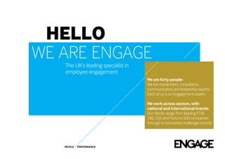 hello
we are engage
   The UK’s leading specialist in
   employee engagement
                                    We are forty people:
                                    We are researchers, consultants,
                                    communicators and leadership experts.
                                    Each of us is an engagement expert.

                                    We work across sectors, with
                                    national and international brands:
                                    Our clients range from leading FTSE
                                    100, 250 and Fortune 500 companies
                                    through to innovative challenger brands.




   PEOPLE   PERFORMANCE
 