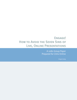 Engage!
How to Avoid the Seven Sins of
    Live, Online Presentations
                                A 1080 Group Paper
                            Prepared for Citrix Online

                                                                                                August 2009




  © 2007 1080 Group, LLC                                                                              Page 1
 