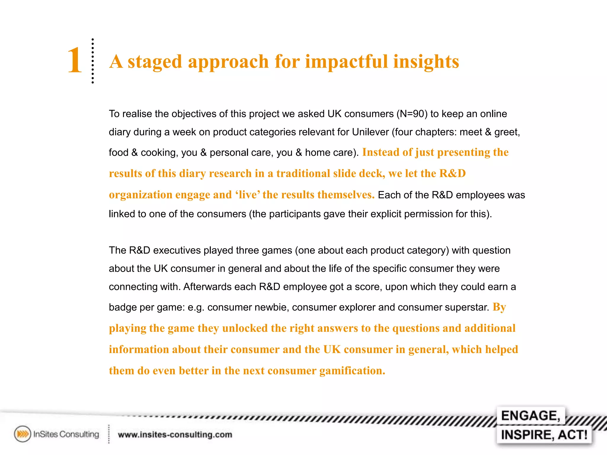1

A staged approach for impactful insights
To realise the objectives of this project we asked UK consumers (N=90) to keep an online
diary during a week on product categories relevant for Unilever (four chapters: meet & greet,
food & cooking, you & personal care, you & home care). Instead of just presenting the

results of this diary research in a traditional slide deck, we let the R&D

organization engage and ‘live’ the results themselves. Each of the R&D employees was
linked to one of the consumers (the participants gave their explicit permission for this).

The R&D executives played three games (one about each product category) with question
about the UK consumer in general and about the life of the specific consumer they were
connecting with. Afterwards each R&D employee got a score, upon which they could earn a
badge per game: e.g. consumer newbie, consumer explorer and consumer superstar. By

playing the game they unlocked the right answers to the questions and additional
information about their consumer and the UK consumer in general, which helped
them do even better in the next consumer gamification.

 