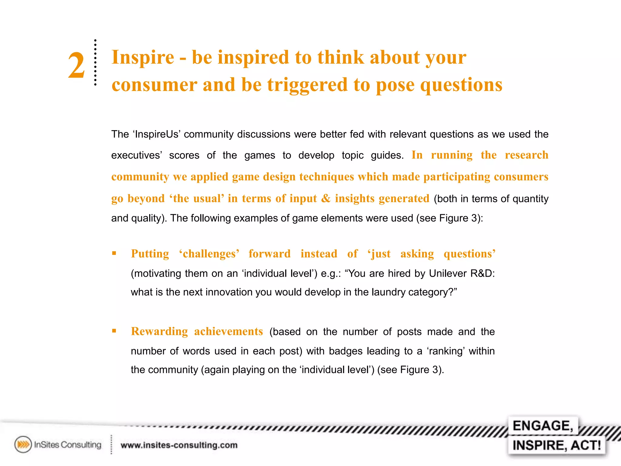 2

Inspire - be inspired to think about your
consumer and be triggered to pose questions
The ‘InspireUs’ community discussions were better fed with relevant questions as we used the
executives’ scores of the games to develop topic guides. In running the research

community we applied game design techniques which made participating consumers
go beyond ‘the usual’ in terms of input & insights generated (both in terms of quantity
and quality). The following examples of game elements were used (see Figure 3):



Putting ‘challenges’ forward instead of ‘just asking questions’
(motivating them on an ‘individual level’) e.g.: “You are hired by Unilever R&D:
what is the next innovation you would develop in the laundry category?”



Rewarding achievements (based on the number of posts made and the
number of words used in each post) with badges leading to a ‘ranking’ within
the community (again playing on the ‘individual level’) (see Figure 3).

 