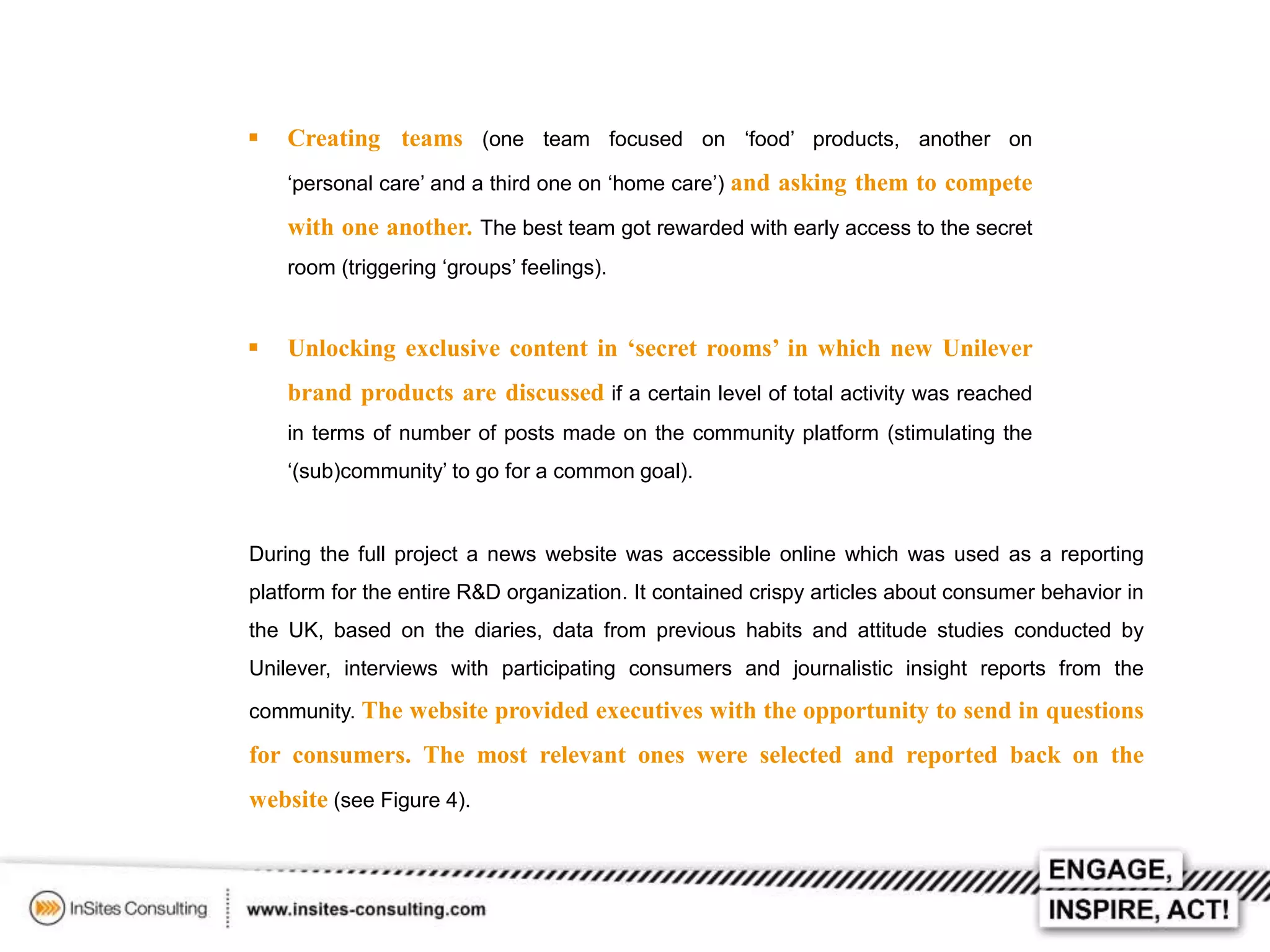 

Creating teams (one team focused on ‘food’ products, another on
‘personal care’ and a third one on ‘home care’) and asking them to compete

with one another. The best team got rewarded with early access to the secret
room (triggering ‘groups’ feelings).



Unlocking exclusive content in ‘secret rooms’ in which new Unilever
brand products are discussed if a certain level of total activity was reached
in terms of number of posts made on the community platform (stimulating the
‘(sub)community’ to go for a common goal).

During the full project a news website was accessible online which was used as a reporting
platform for the entire R&D organization. It contained crispy articles about consumer behavior in
the UK, based on the diaries, data from previous habits and attitude studies conducted by
Unilever, interviews with participating consumers and journalistic insight reports from the
community. The website provided executives with the opportunity to send in questions

for consumers. The most relevant ones were selected and reported back on the
website (see Figure 4).

 
