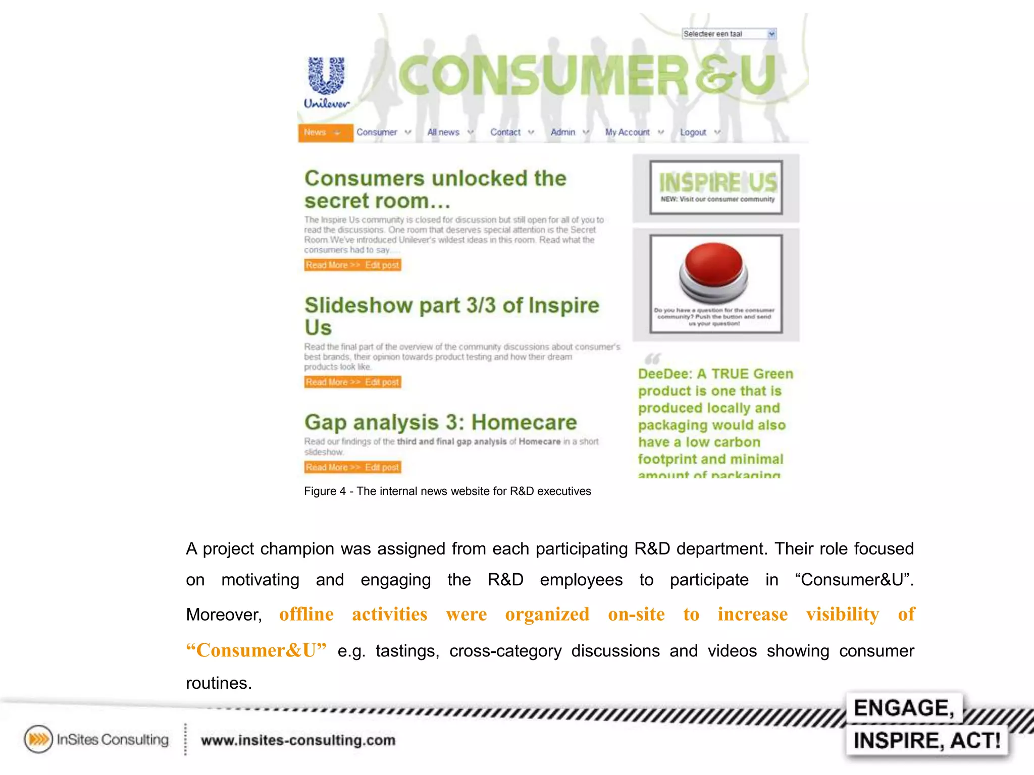 Figure 4 - The internal news website for R&D executives

A project champion was assigned from each participating R&D department. Their role focused
on motivating and engaging the R&D employees to participate in “Consumer&U”.

Moreover, offline

activities were organized on-site to increase visibility of

“Consumer&U” e.g. tastings, cross-category discussions and videos showing consumer
routines.

 