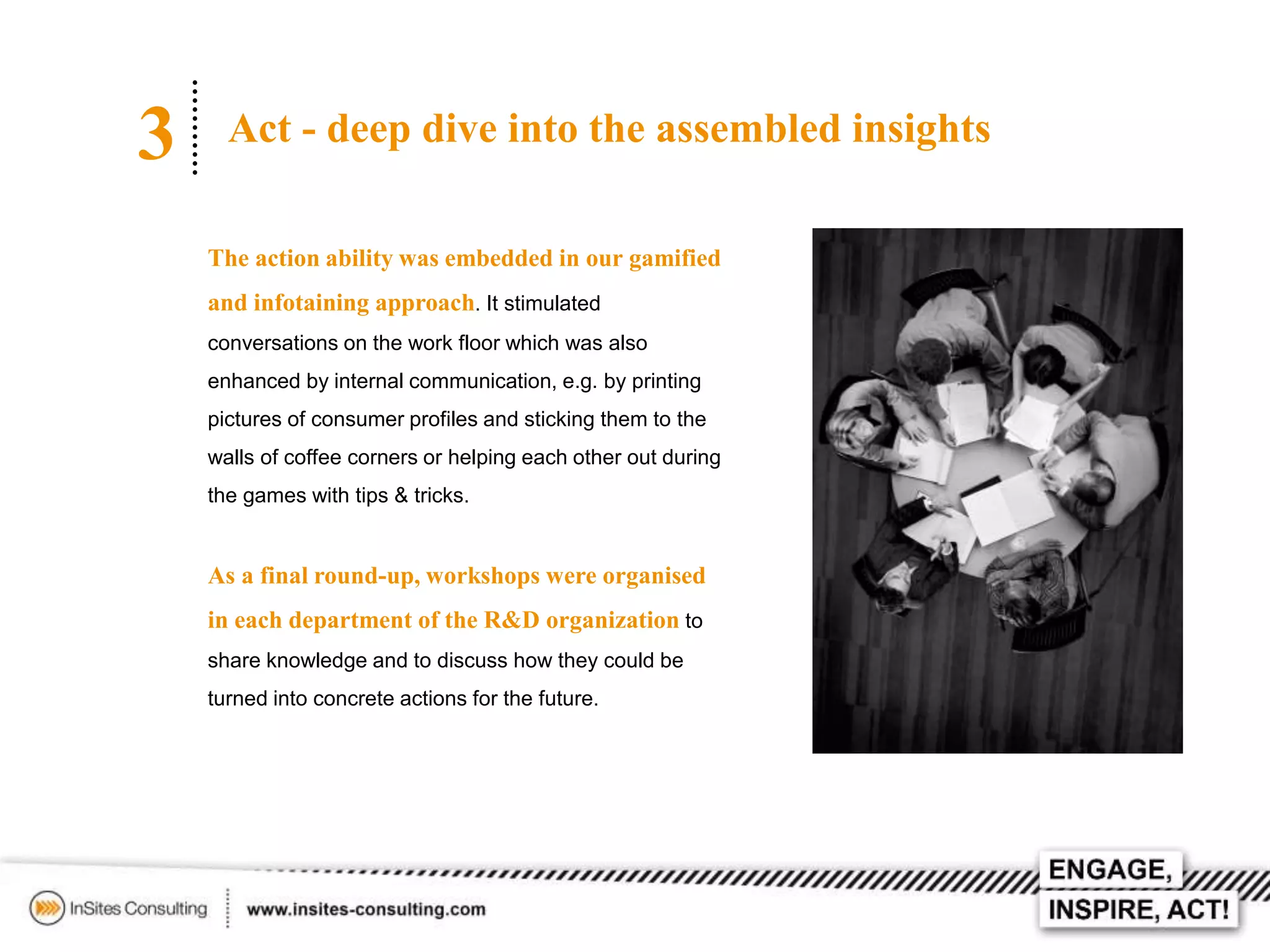 3

Act - deep dive into the assembled insights
The action ability was embedded in our gamified

and infotaining approach. It stimulated
conversations on the work floor which was also
enhanced by internal communication, e.g. by printing
pictures of consumer profiles and sticking them to the
walls of coffee corners or helping each other out during
the games with tips & tricks.

As a final round-up, workshops were organised
in each department of the R&D organization to
share knowledge and to discuss how they could be
turned into concrete actions for the future.

 