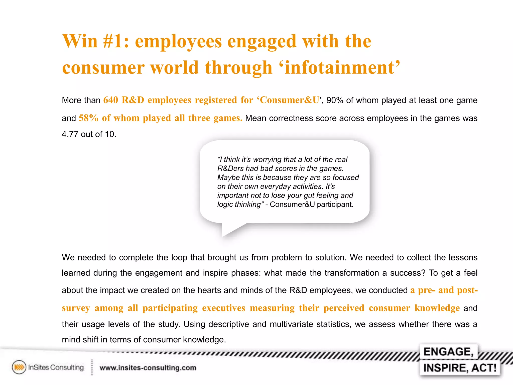 Win #1: employees engaged with the
consumer world through ‘infotainment’
More than 640 R&D employees registered for ‘Consumer&U’, 90% of whom played at least one game
and 58% of whom played all three games. Mean correctness score across employees in the games was
4.77 out of 10.
“I think it’s worrying that a lot of the real
R&Ders had bad scores in the games.
Maybe this is because they are so focused
on their own everyday activities. It’s
important not to lose your gut feeling and
logic thinking” - Consumer&U participant.

We needed to complete the loop that brought us from problem to solution. We needed to collect the lessons
learned during the engagement and inspire phases: what made the transformation a success? To get a feel
about the impact we created on the hearts and minds of the R&D employees, we conducted a pre- and post-

survey among all participating executives measuring their perceived consumer knowledge and
their usage levels of the study. Using descriptive and multivariate statistics, we assess whether there was a
mind shift in terms of consumer knowledge.

 