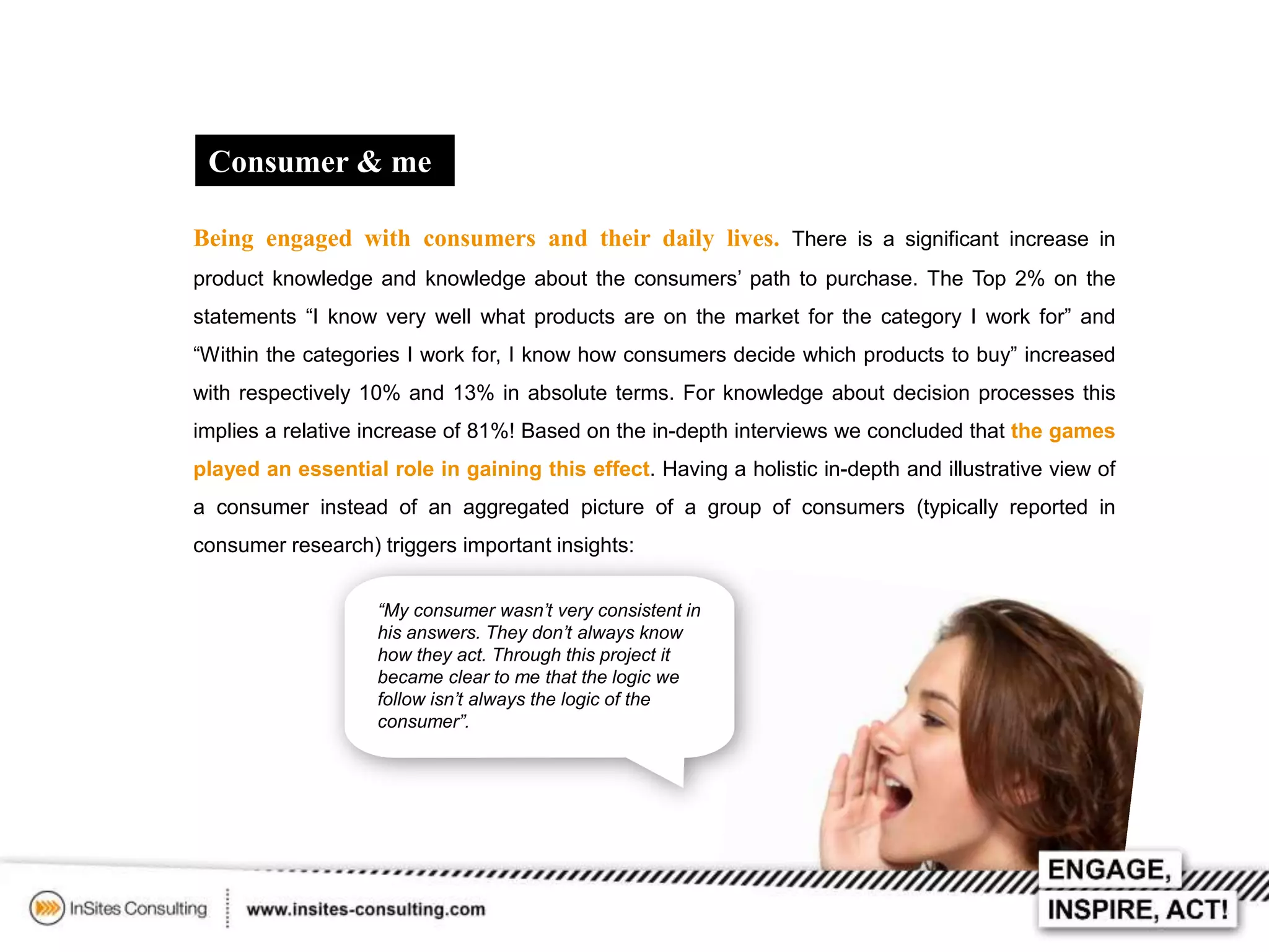 Consumer & me
Being engaged with consumers and their daily lives. There is a significant increase in
product knowledge and knowledge about the consumers’ path to purchase. The Top 2% on the
statements “I know very well what products are on the market for the category I work for” and
“Within the categories I work for, I know how consumers decide which products to buy” increased
with respectively 10% and 13% in absolute terms. For knowledge about decision processes this
implies a relative increase of 81%! Based on the in-depth interviews we concluded that the games
played an essential role in gaining this effect. Having a holistic in-depth and illustrative view of
a consumer instead of an aggregated picture of a group of consumers (typically reported in
consumer research) triggers important insights:
“My consumer wasn’t very consistent in
his answers. They don’t always know
how they act. Through this project it
became clear to me that the logic we
follow isn’t always the logic of the
consumer”.

 