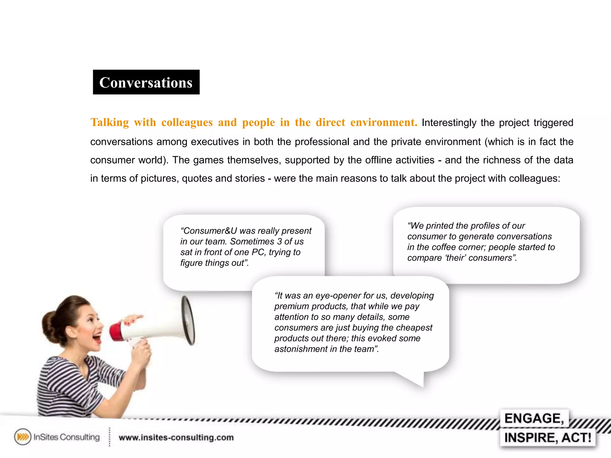 Conversations
Talking with colleagues and people in the direct environment. Interestingly the project triggered
conversations among executives in both the professional and the private environment (which is in fact the
consumer world). The games themselves, supported by the offline activities - and the richness of the data
in terms of pictures, quotes and stories - were the main reasons to talk about the project with colleagues:

“Consumer&U was really present
in our team. Sometimes 3 of us
sat in front of one PC, trying to
figure things out”.

“We printed the profiles of our
consumer to generate conversations
in the coffee corner; people started to
compare ‘their’ consumers”.

“It was an eye-opener for us, developing
premium products, that while we pay
attention to so many details, some
consumers are just buying the cheapest
products out there; this evoked some
astonishment in the team”.

 