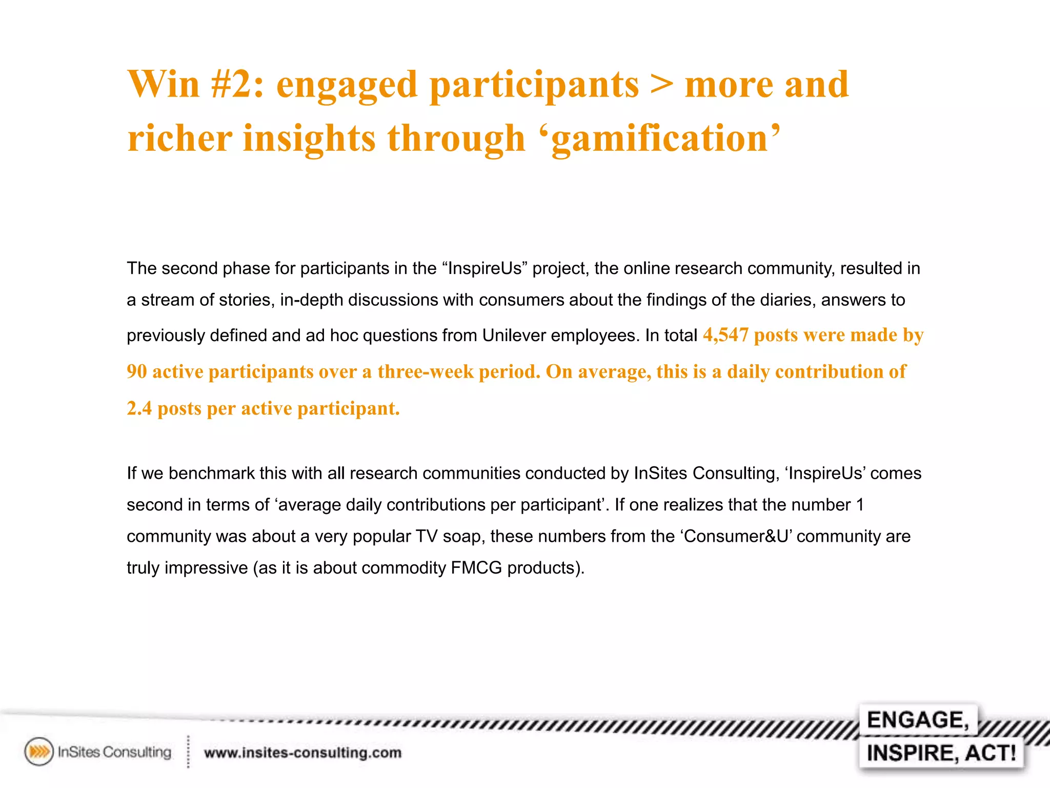 Win #2: engaged participants > more and
richer insights through ‘gamification’
The second phase for participants in the “InspireUs” project, the online research community, resulted in
a stream of stories, in-depth discussions with consumers about the findings of the diaries, answers to
previously defined and ad hoc questions from Unilever employees. In total 4,547 posts were made by

90 active participants over a three-week period. On average, this is a daily contribution of
2.4 posts per active participant.
If we benchmark this with all research communities conducted by InSites Consulting, ‘InspireUs’ comes
second in terms of ‘average daily contributions per participant’. If one realizes that the number 1
community was about a very popular TV soap, these numbers from the ‘Consumer&U’ community are

truly impressive (as it is about commodity FMCG products).

 