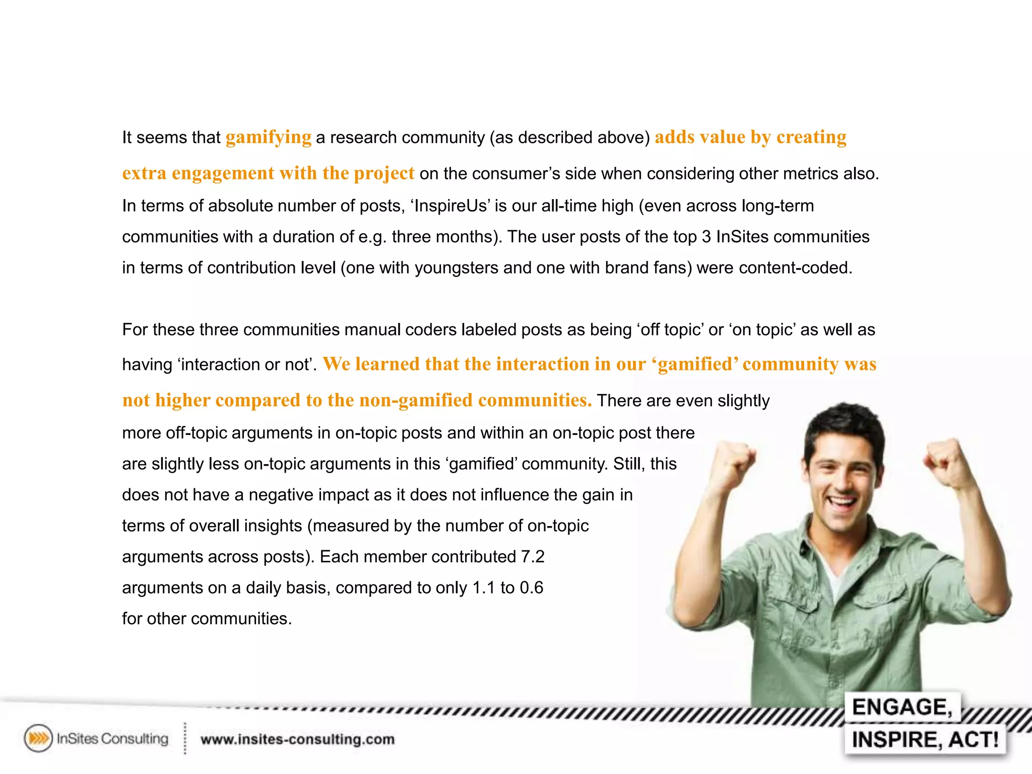 It seems that gamifying a research community (as described above) adds value by creating

extra engagement with the project on the consumer’s side when considering other metrics also.
In terms of absolute number of posts, ‘InspireUs’ is our all-time high (even across long-term
communities with a duration of e.g. three months). The user posts of the top 3 InSites communities
in terms of contribution level (one with youngsters and one with brand fans) were content-coded.
For these three communities manual coders labeled posts as being ‘off topic’ or ‘on topic’ as well as
having ‘interaction or not’. We learned that the interaction in our ‘gamified’ community was

not higher compared to the non-gamified communities. There are even slightly
more off-topic arguments in on-topic posts and within an on-topic post there
are slightly less on-topic arguments in this ‘gamified’ community. Still, this
does not have a negative impact as it does not influence the gain in
terms of overall insights (measured by the number of on-topic

arguments across posts). Each member contributed 7.2
arguments on a daily basis, compared to only 1.1 to 0.6
for other communities.

 