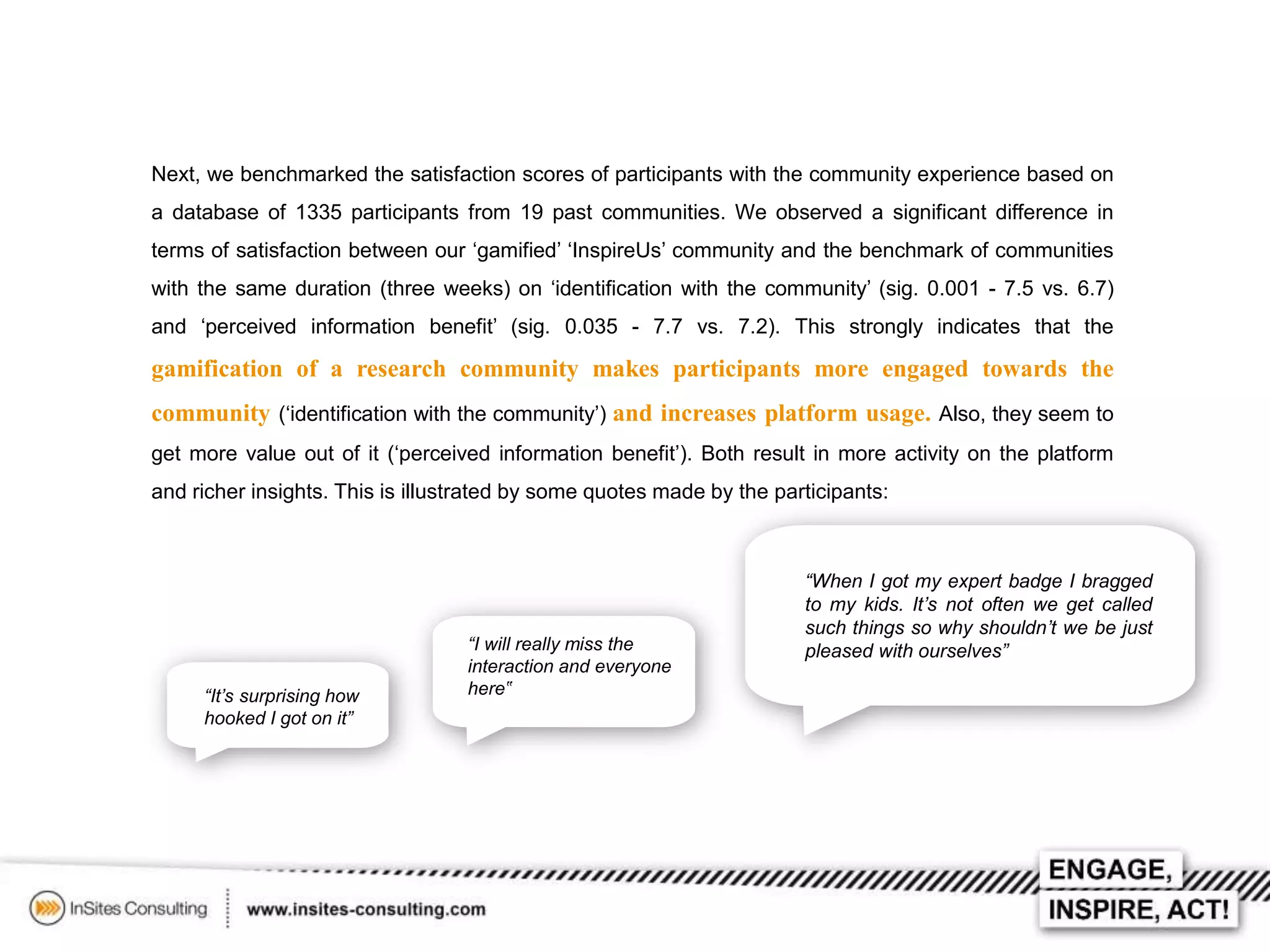 Next, we benchmarked the satisfaction scores of participants with the community experience based on
a database of 1335 participants from 19 past communities. We observed a significant difference in
terms of satisfaction between our ‘gamified’ ‘InspireUs’ community and the benchmark of communities
with the same duration (three weeks) on ‘identification with the community’ (sig. 0.001 - 7.5 vs. 6.7)
and ‘perceived information benefit’ (sig. 0.035 - 7.7 vs. 7.2). This strongly indicates that the

gamification of a research community makes participants more engaged towards the
community (‘identification with the community’) and increases platform usage. Also, they seem to
get more value out of it (‘perceived information benefit’). Both result in more activity on the platform
and richer insights. This is illustrated by some quotes made by the participants:

“It’s surprising how
hooked I got on it”

“I will really miss the
interaction and everyone
here‟

“When I got my expert badge I bragged
to my kids. It’s not often we get called
such things so why shouldn’t we be just
pleased with ourselves”

 