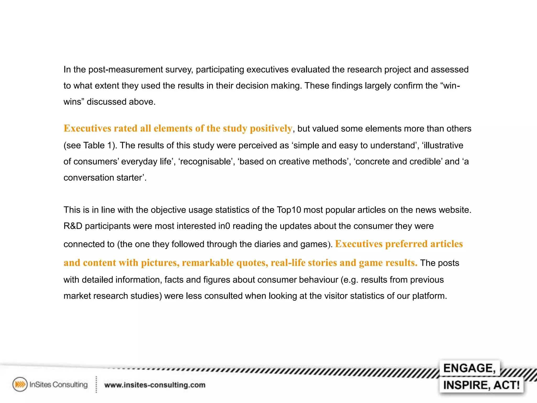 In the post-measurement survey, participating executives evaluated the research project and assessed
to what extent they used the results in their decision making. These findings largely confirm the “winwins” discussed above.

Executives rated all elements of the study positively, but valued some elements more than others
(see Table 1). The results of this study were perceived as ‘simple and easy to understand’, ‘illustrative
of consumers’ everyday life’, ‘recognisable’, ‘based on creative methods’, ‘concrete and credible’ and ‘a
conversation starter’.

This is in line with the objective usage statistics of the Top10 most popular articles on the news website.
R&D participants were most interested in0 reading the updates about the consumer they were
connected to (the one they followed through the diaries and games). Executives preferred articles

and content with pictures, remarkable quotes, real-life stories and game results. The posts
with detailed information, facts and figures about consumer behaviour (e.g. results from previous
market research studies) were less consulted when looking at the visitor statistics of our platform.

 