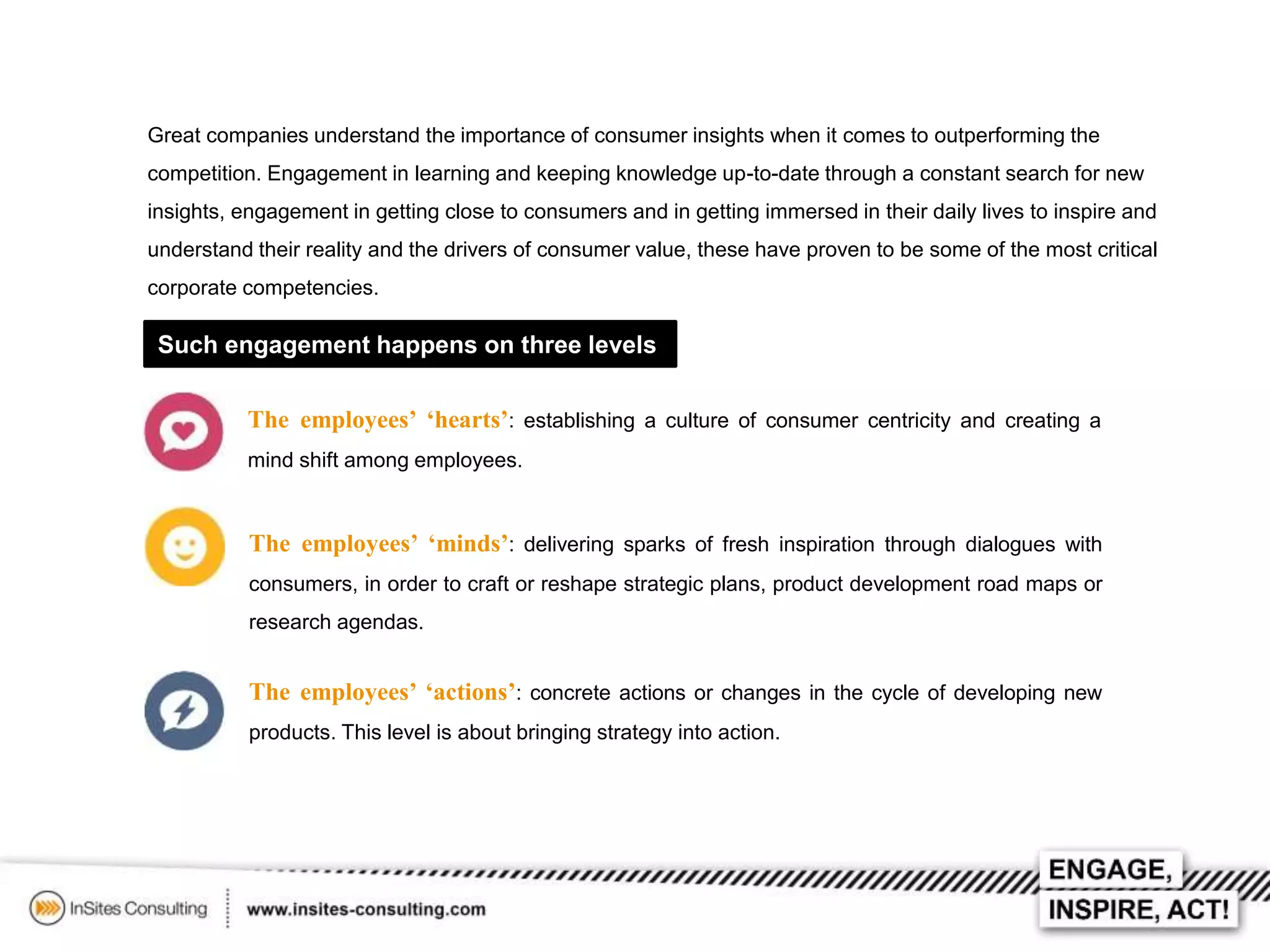 Great companies understand the importance of consumer insights when it comes to outperforming the
competition. Engagement in learning and keeping knowledge up-to-date through a constant search for new
insights, engagement in getting close to consumers and in getting immersed in their daily lives to inspire and
understand their reality and the drivers of consumer value, these have proven to be some of the most critical
corporate competencies.

Such engagement happens on three levels
The employees’ ‘hearts’: establishing a culture of consumer centricity and creating a
mind shift among employees.

The employees’ ‘minds’: delivering sparks of fresh inspiration through dialogues with
consumers, in order to craft or reshape strategic plans, product development road maps or
research agendas.

The employees’ ‘actions’: concrete actions or changes in the cycle of developing new
products. This level is about bringing strategy into action.

 