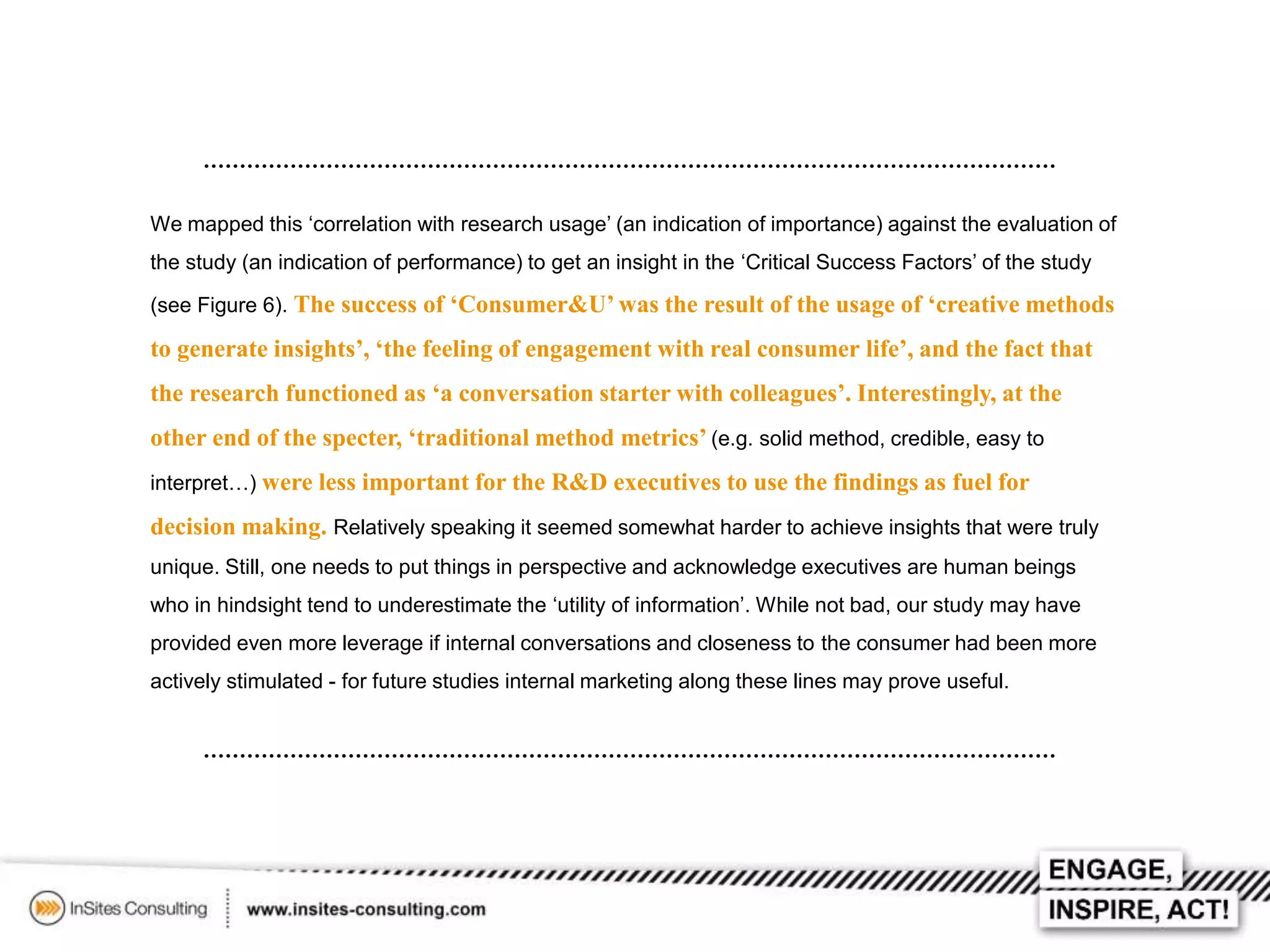 We mapped this ‘correlation with research usage’ (an indication of importance) against the evaluation of
the study (an indication of performance) to get an insight in the ‘Critical Success Factors’ of the study
(see Figure 6). The success of ‘Consumer&U’ was the result of the usage of ‘creative methods

to generate insights’, ‘the feeling of engagement with real consumer life’, and the fact that
the research functioned as ‘a conversation starter with colleagues’. Interestingly, at the
other end of the specter, ‘traditional method metrics’ (e.g. solid method, credible, easy to
interpret…) were less important for the R&D executives to use the findings as fuel for

decision making. Relatively speaking it seemed somewhat harder to achieve insights that were truly
unique. Still, one needs to put things in perspective and acknowledge executives are human beings
who in hindsight tend to underestimate the ‘utility of information’. While not bad, our study may have
provided even more leverage if internal conversations and closeness to the consumer had been more
actively stimulated - for future studies internal marketing along these lines may prove useful.

 