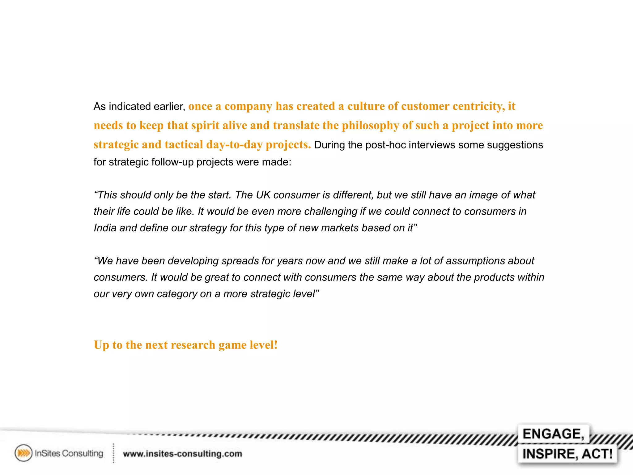 As indicated earlier, once a company has created a culture of customer centricity, it

needs to keep that spirit alive and translate the philosophy of such a project into more
strategic and tactical day-to-day projects. During the post-hoc interviews some suggestions
for strategic follow-up projects were made:
“This should only be the start. The UK consumer is different, but we still have an image of what
their life could be like. It would be even more challenging if we could connect to consumers in
India and define our strategy for this type of new markets based on it”
“We have been developing spreads for years now and we still make a lot of assumptions about
consumers. It would be great to connect with consumers the same way about the products within
our very own category on a more strategic level”

Up to the next research game level!

 