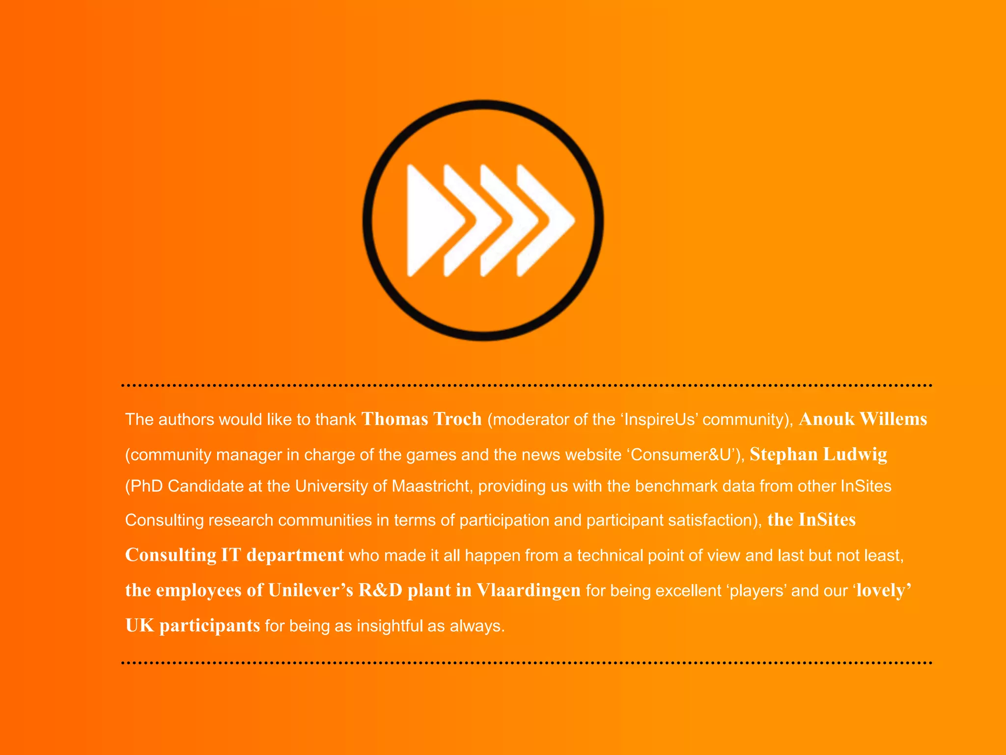 The authors would like to thank Thomas Troch (moderator of the ‘InspireUs’ community), Anouk Willems
(community manager in charge of the games and the news website ‘Consumer&U’), Stephan Ludwig
(PhD Candidate at the University of Maastricht, providing us with the benchmark data from other InSites
Consulting research communities in terms of participation and participant satisfaction), the InSites

Consulting IT department who made it all happen from a technical point of view and last but not least,
the employees of Unilever’s R&D plant in Vlaardingen for being excellent ‘players’ and our ‘lovely’
UK participants for being as insightful as always.

 