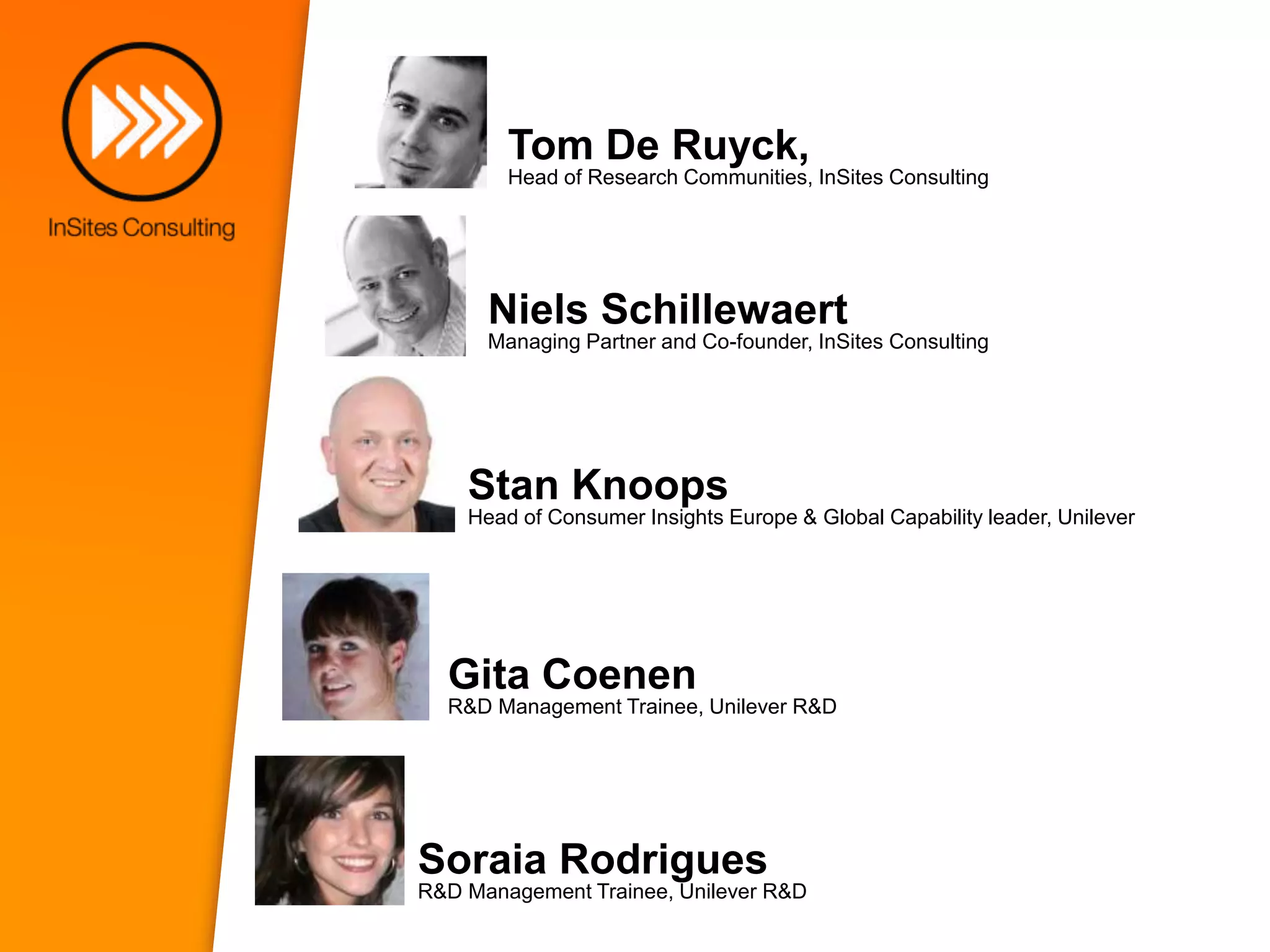Tom De Ruyck,
Head of Research Communities, InSites Consulting

Niels Schillewaert
Managing Partner and Co-founder, InSites Consulting

Stan Knoops
Head of Consumer Insights Europe & Global Capability leader, Unilever

Gita Coenen
R&D Management Trainee, Unilever R&D

Soraia Rodrigues
R&D Management Trainee, Unilever R&D

 