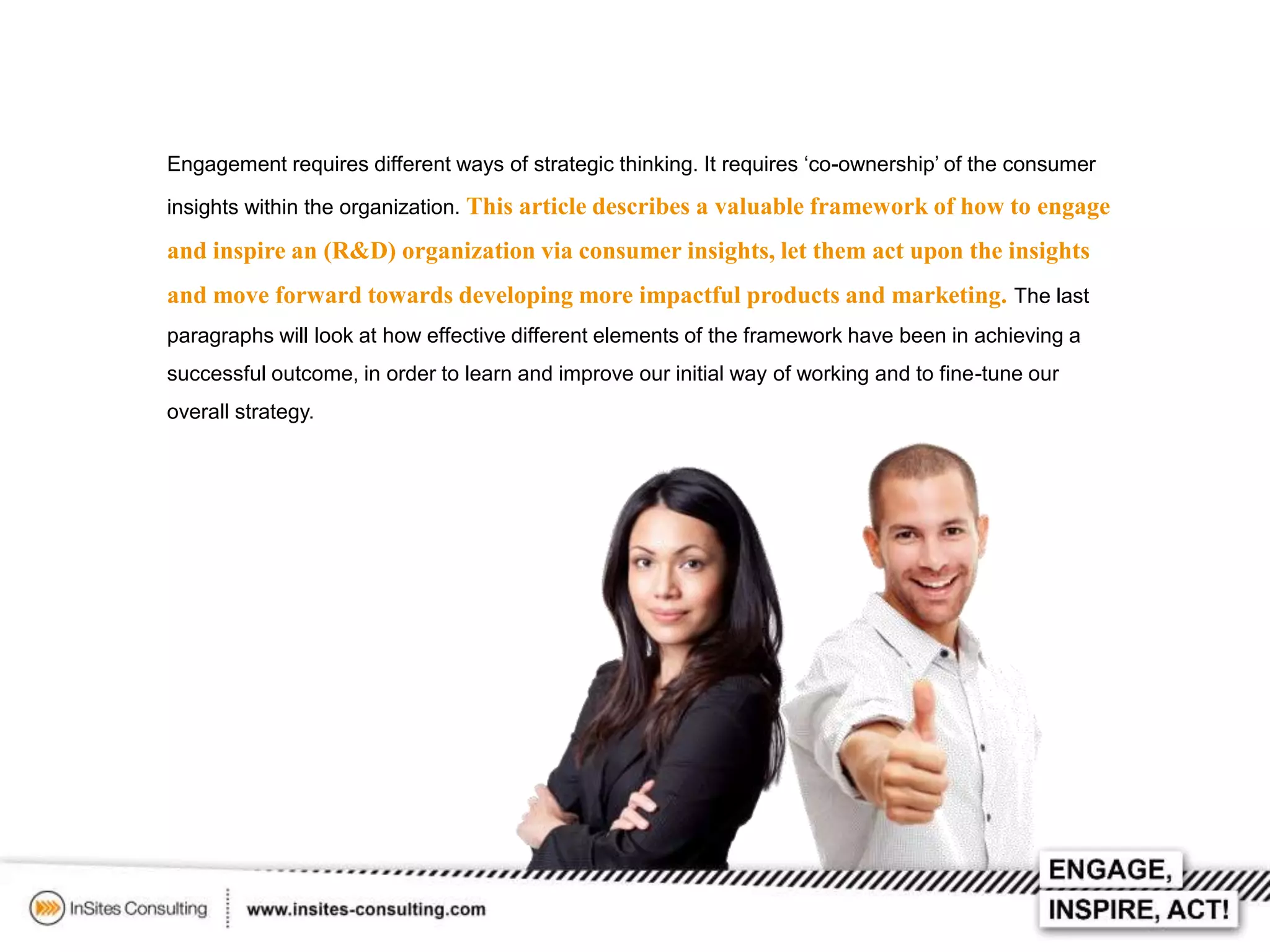 Engagement requires different ways of strategic thinking. It requires ‘co-ownership’ of the consumer
insights within the organization. This article describes a valuable framework of how to engage

and inspire an (R&D) organization via consumer insights, let them act upon the insights
and move forward towards developing more impactful products and marketing. The last
paragraphs will look at how effective different elements of the framework have been in achieving a
successful outcome, in order to learn and improve our initial way of working and to fine-tune our
overall strategy.

 