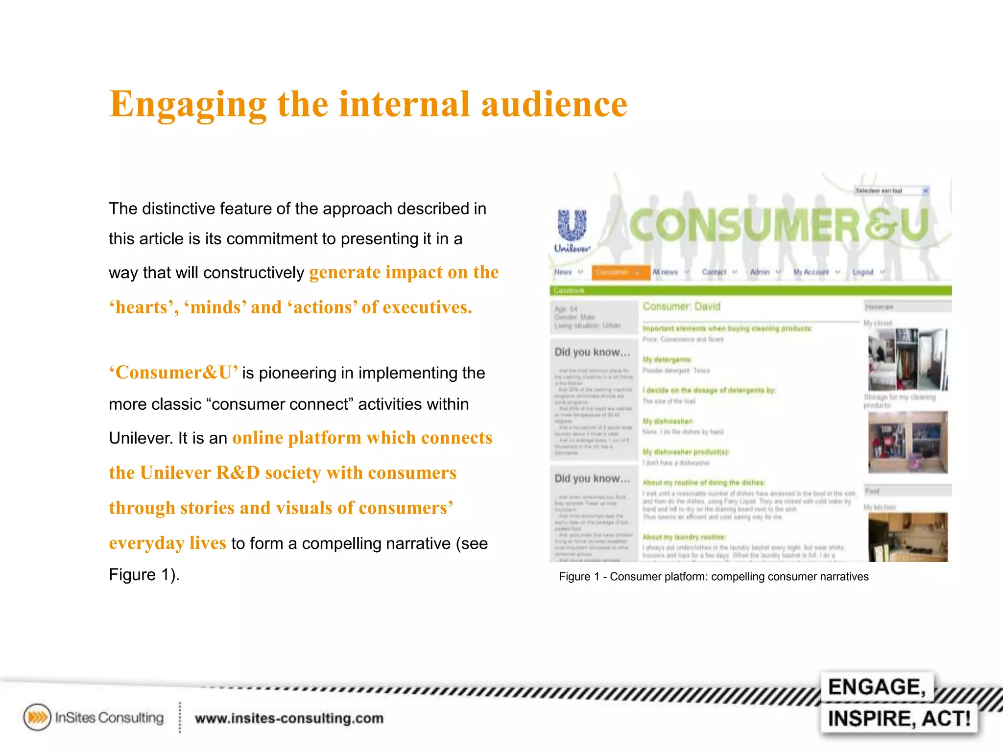 Engaging the internal audience
The distinctive feature of the approach described in
this article is its commitment to presenting it in a
way that will constructively generate impact on the

‘hearts’, ‘minds’ and ‘actions’ of executives.
‘Consumer&U’ is pioneering in implementing the
more classic “consumer connect” activities within
Unilever. It is an online platform which connects

the Unilever R&D society with consumers
through stories and visuals of consumers’
everyday lives to form a compelling narrative (see
Figure 1).

Figure 1 - Consumer platform: compelling consumer narratives

 