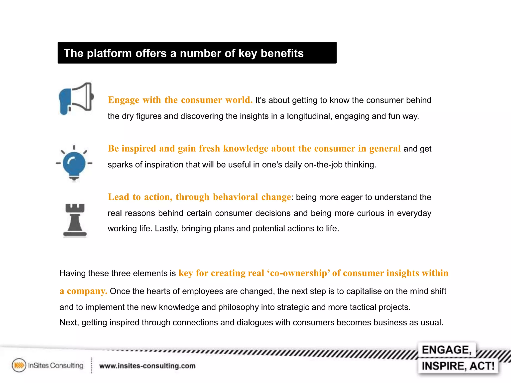 The platform offers a number of key benefits

Engage with the consumer world. It's about getting to know the consumer behind
the dry figures and discovering the insights in a longitudinal, engaging and fun way.

Be inspired and gain fresh knowledge about the consumer in general and get
sparks of inspiration that will be useful in one's daily on-the-job thinking.

Lead to action, through behavioral change: being more eager to understand the
real reasons behind certain consumer decisions and being more curious in everyday
working life. Lastly, bringing plans and potential actions to life.

Having these three elements is key for creating real ‘co-ownership’ of consumer insights within

a company. Once the hearts of employees are changed, the next step is to capitalise on the mind shift
and to implement the new knowledge and philosophy into strategic and more tactical projects.
Next, getting inspired through connections and dialogues with consumers becomes business as usual.

 