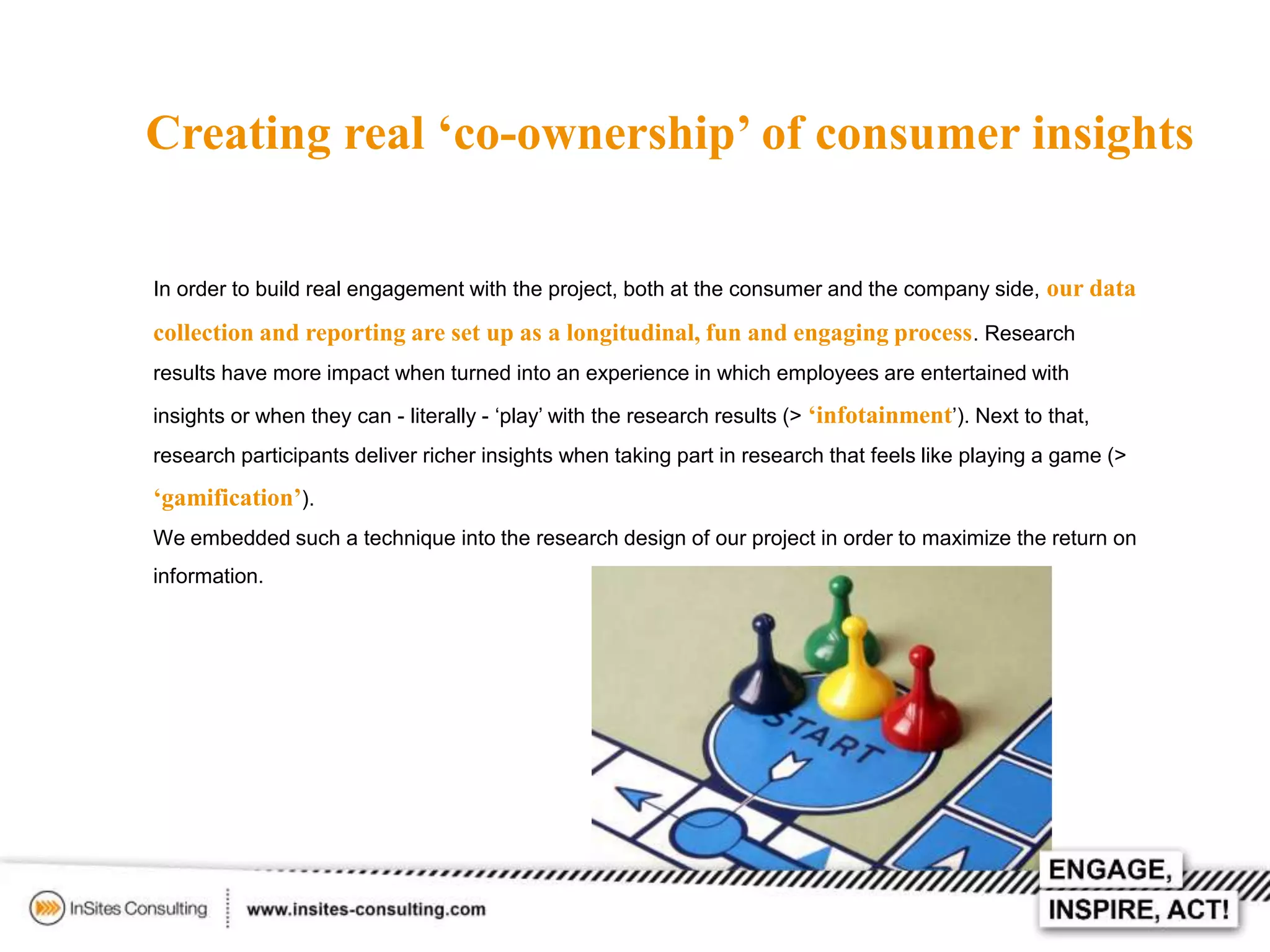 Creating real ‘co-ownership’ of consumer insights
In order to build real engagement with the project, both at the consumer and the company side, our data

collection and reporting are set up as a longitudinal, fun and engaging process . Research
results have more impact when turned into an experience in which employees are entertained with
insights or when they can - literally - ‘play’ with the research results (> ‘infotainment’). Next to that,
research participants deliver richer insights when taking part in research that feels like playing a game (>

‘gamification’).
We embedded such a technique into the research design of our project in order to maximize the return on
information.

 