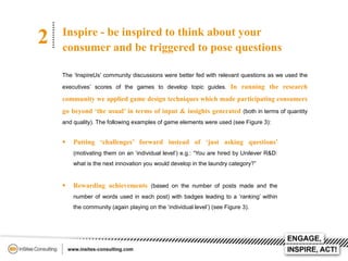 2

Inspire - be inspired to think about your
consumer and be triggered to pose questions
The ‘InspireUs’ community discussions were better fed with relevant questions as we used the
executives’ scores of the games to develop topic guides. In running the research

community we applied game design techniques which made participating consumers
go beyond ‘the usual’ in terms of input & insights generated (both in terms of quantity
and quality). The following examples of game elements were used (see Figure 3):



Putting ‘challenges’ forward instead of ‘just asking questions’
(motivating them on an ‘individual level’) e.g.: “You are hired by Unilever R&D:
what is the next innovation you would develop in the laundry category?”



Rewarding achievements (based on the number of posts made and the
number of words used in each post) with badges leading to a ‘ranking’ within
the community (again playing on the ‘individual level’) (see Figure 3).

 