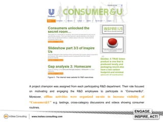 Figure 4 - The internal news website for R&D executives

A project champion was assigned from each participating R&D department. Their role focused
on motivating and engaging the R&D employees to participate in “Consumer&U”.

Moreover, offline

activities were organized on-site to increase visibility of

“Consumer&U” e.g. tastings, cross-category discussions and videos showing consumer
routines.

 