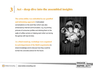 3

Act - deep dive into the assembled insights
The action ability was embedded in our gamified

and infotaining approach. It stimulated
conversations on the work floor which was also
enhanced by internal communication, e.g. by printing
pictures of consumer profiles and sticking them to the
walls of coffee corners or helping each other out during
the games with tips & tricks.

As a final round-up, workshops were organised
in each department of the R&D organization to
share knowledge and to discuss how they could be
turned into concrete actions for the future.

 