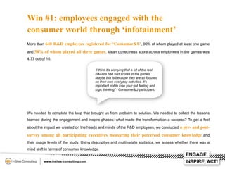 Win #1: employees engaged with the
consumer world through ‘infotainment’
More than 640 R&D employees registered for ‘Consumer&U’, 90% of whom played at least one game
and 58% of whom played all three games. Mean correctness score across employees in the games was
4.77 out of 10.
“I think it’s worrying that a lot of the real
R&Ders had bad scores in the games.
Maybe this is because they are so focused
on their own everyday activities. It’s
important not to lose your gut feeling and
logic thinking” - Consumer&U participant.

We needed to complete the loop that brought us from problem to solution. We needed to collect the lessons
learned during the engagement and inspire phases: what made the transformation a success? To get a feel
about the impact we created on the hearts and minds of the R&D employees, we conducted a pre- and post-

survey among all participating executives measuring their perceived consumer knowledge and
their usage levels of the study. Using descriptive and multivariate statistics, we assess whether there was a
mind shift in terms of consumer knowledge.

 
