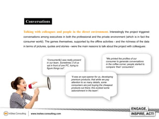 Conversations
Talking with colleagues and people in the direct environment. Interestingly the project triggered
conversations among executives in both the professional and the private environment (which is in fact the
consumer world). The games themselves, supported by the offline activities - and the richness of the data
in terms of pictures, quotes and stories - were the main reasons to talk about the project with colleagues:

“Consumer&U was really present
in our team. Sometimes 3 of us
sat in front of one PC, trying to
figure things out”.

“We printed the profiles of our
consumer to generate conversations
in the coffee corner; people started to
compare ‘their’ consumers”.

“It was an eye-opener for us, developing
premium products, that while we pay
attention to so many details, some
consumers are just buying the cheapest
products out there; this evoked some
astonishment in the team”.

 