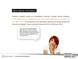 Observing the environment
Observing competitor brands and understanding consumers’ purchase decision processes.

Finally, employees were stimulated to explore the real-life competitive environment even
more than before. On the statement “In the supermarket I always look for Unilever products and
those of our competitors” we saw a significant increase from 9% to a Top2 score of 83%.
“My consumer was totally different
compared to me, she’s a real doll.
When she goes out she first brushes
her teeth with glitter toothpaste. When
I travel to the UK I might look for it in
the supermarket.”

 