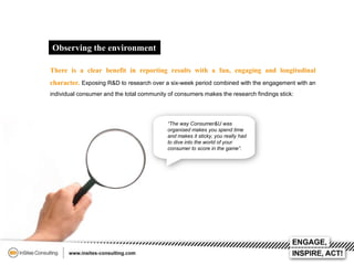 Observing the environment
There is a clear benefit in reporting results with a fun, engaging and longitudinal
character. Exposing R&D to research over a six-week period combined with the engagement with an
individual consumer and the total community of consumers makes the research findings stick:

“The way Consumer&U was
organised makes you spend time
and makes it sticky, you really had
to dive into the world of your
consumer to score in the game”.

 