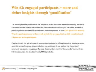 Win #2: engaged participants > more and
richer insights through ‘gamification’
The second phase for participants in the “InspireUs” project, the online research community, resulted in
a stream of stories, in-depth discussions with consumers about the findings of the diaries, answers to
previously defined and ad hoc questions from Unilever employees. In total 4,547 posts were made by

90 active participants over a three-week period. On average, this is a daily contribution of
2.4 posts per active participant.
If we benchmark this with all research communities conducted by InSites Consulting, ‘InspireUs’ comes
second in terms of ‘average daily contributions per participant’. If one realizes that the number 1
community was about a very popular TV soap, these numbers from the ‘Consumer&U’ community are

truly impressive (as it is about commodity FMCG products).

 