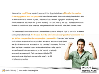 It seems that gamifying a research community (as described above) adds value by creating

extra engagement with the project on the consumer’s side when considering other metrics also.
In terms of absolute number of posts, ‘InspireUs’ is our all-time high (even across long-term
communities with a duration of e.g. three months). The user posts of the top 3 InSites communities
in terms of contribution level (one with youngsters and one with brand fans) were content-coded.
For these three communities manual coders labeled posts as being ‘off topic’ or ‘on topic’ as well as
having ‘interaction or not’. We learned that the interaction in our ‘gamified’ community was

not higher compared to the non-gamified communities. There are even slightly
more off-topic arguments in on-topic posts and within an on-topic post there
are slightly less on-topic arguments in this ‘gamified’ community. Still, this
does not have a negative impact as it does not influence the gain in
terms of overall insights (measured by the number of on-topic

arguments across posts). Each member contributed 7.2
arguments on a daily basis, compared to only 1.1 to 0.6
for other communities.

 