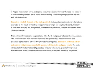 In the post-measurement survey, participating executives evaluated the research project and assessed
to what extent they used the results in their decision making. These findings largely confirm the “winwins” discussed above.

Executives rated all elements of the study positively, but valued some elements more than others
(see Table 1). The results of this study were perceived as ‘simple and easy to understand’, ‘illustrative
of consumers’ everyday life’, ‘recognisable’, ‘based on creative methods’, ‘concrete and credible’ and ‘a
conversation starter’.

This is in line with the objective usage statistics of the Top10 most popular articles on the news website.
R&D participants were most interested in0 reading the updates about the consumer they were
connected to (the one they followed through the diaries and games). Executives preferred articles

and content with pictures, remarkable quotes, real-life stories and game results. The posts
with detailed information, facts and figures about consumer behaviour (e.g. results from previous
market research studies) were less consulted when looking at the visitor statistics of our platform.

 