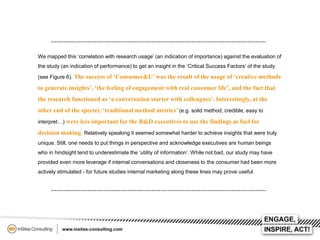 We mapped this ‘correlation with research usage’ (an indication of importance) against the evaluation of
the study (an indication of performance) to get an insight in the ‘Critical Success Factors’ of the study
(see Figure 6). The success of ‘Consumer&U’ was the result of the usage of ‘creative methods

to generate insights’, ‘the feeling of engagement with real consumer life’, and the fact that
the research functioned as ‘a conversation starter with colleagues’. Interestingly, at the
other end of the specter, ‘traditional method metrics’ (e.g. solid method, credible, easy to
interpret…) were less important for the R&D executives to use the findings as fuel for

decision making. Relatively speaking it seemed somewhat harder to achieve insights that were truly
unique. Still, one needs to put things in perspective and acknowledge executives are human beings
who in hindsight tend to underestimate the ‘utility of information’. While not bad, our study may have
provided even more leverage if internal conversations and closeness to the consumer had been more
actively stimulated - for future studies internal marketing along these lines may prove useful.

 