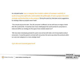 As indicated earlier, once a company has created a culture of customer centricity, it

needs to keep that spirit alive and translate the philosophy of such a project into more
strategic and tactical day-to-day projects. During the post-hoc interviews some suggestions
for strategic follow-up projects were made:
“This should only be the start. The UK consumer is different, but we still have an image of what
their life could be like. It would be even more challenging if we could connect to consumers in
India and define our strategy for this type of new markets based on it”
“We have been developing spreads for years now and we still make a lot of assumptions about
consumers. It would be great to connect with consumers the same way about the products within
our very own category on a more strategic level”

Up to the next research game level!

 
