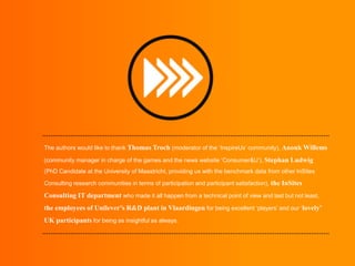 The authors would like to thank Thomas Troch (moderator of the ‘InspireUs’ community), Anouk Willems
(community manager in charge of the games and the news website ‘Consumer&U’), Stephan Ludwig
(PhD Candidate at the University of Maastricht, providing us with the benchmark data from other InSites
Consulting research communities in terms of participation and participant satisfaction), the InSites

Consulting IT department who made it all happen from a technical point of view and last but not least,
the employees of Unilever’s R&D plant in Vlaardingen for being excellent ‘players’ and our ‘lovely’
UK participants for being as insightful as always.

 