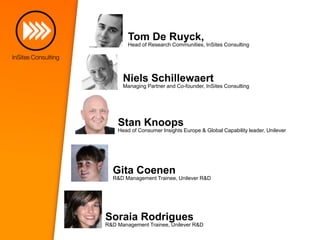 Tom De Ruyck,
Head of Research Communities, InSites Consulting

Niels Schillewaert
Managing Partner and Co-founder, InSites Consulting

Stan Knoops
Head of Consumer Insights Europe & Global Capability leader, Unilever

Gita Coenen
R&D Management Trainee, Unilever R&D

Soraia Rodrigues
R&D Management Trainee, Unilever R&D

 