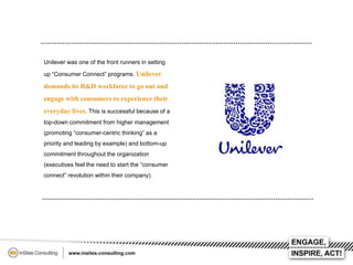 Unilever was one of the front runners in setting
up “Consumer Connect” programs. Unilever

demands its R&D workforce to go out and
engage with consumers to experience their
everyday lives. This is successful because of a
top-down commitment from higher management
(promoting “consumer-centric thinking” as a
priority and leading by example) and bottom-up
commitment throughout the organization
(executives feel the need to start the “consumer
connect” revolution within their company).

 