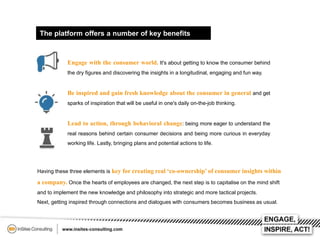 The platform offers a number of key benefits

Engage with the consumer world. It's about getting to know the consumer behind
the dry figures and discovering the insights in a longitudinal, engaging and fun way.

Be inspired and gain fresh knowledge about the consumer in general and get
sparks of inspiration that will be useful in one's daily on-the-job thinking.

Lead to action, through behavioral change: being more eager to understand the
real reasons behind certain consumer decisions and being more curious in everyday
working life. Lastly, bringing plans and potential actions to life.

Having these three elements is key for creating real ‘co-ownership’ of consumer insights within

a company. Once the hearts of employees are changed, the next step is to capitalise on the mind shift
and to implement the new knowledge and philosophy into strategic and more tactical projects.
Next, getting inspired through connections and dialogues with consumers becomes business as usual.

 