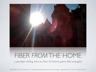 FIBER FROM THE HOME
     a paradigm shifting story, by Marc Duchesne, green ﬁber evangelist

ENGAGE Kick-Off Conference • High Speed Broadband For Rural Europe • September 25, 2012 • Nevers, France
 